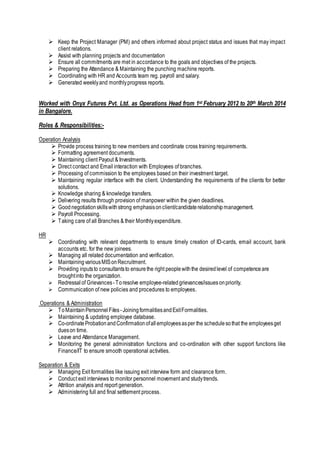  Keep the Project Manager (PM) and others informed about project status and issues that may impact
client relations.
 Assist with planning projects and documentation
 Ensure all commitments are met in accordance to the goals and objectives of the projects.
 Preparing the Attendance & Maintaining the punching machine reports.
 Coordinating with HR and Accounts team reg. payroll and salary.
 Generated weeklyand monthlyprogress reports.
Worked with Onyx Futures Pvt. Ltd. as Operations Head from 1st February 2012 to 20th March 2014
in Bangalore.
Roles & Responsibilities:-
Operation Analysis
 Provide process training to new members and coordinate cross training requirements.
 Formatting agreement documents.
 Maintaining client Payout & Investments.
 Direct contact and Email interaction with Employees of branches.
 Processing of commission to the employees based on their investment target.
 Maintaining regular interface with the client. Understanding the requirements of the clients for better
solutions.
 Knowledge sharing & knowledge transfers.
 Delivering results through provision of manpower within the given deadlines.
 Goodnegotiationskillswithstrong emphasisonclient/candidaterelationshipmanagement.
 Payroll Processing.
 Taking care of all Branches & their Monthlyexpenditure.
HR
 Coordinating with relevant departments to ensure timely creation of ID-cards, email account, bank
accounts etc. for the new joinees.
 Managing all related documentation and verification.
 MaintainingvariousMISonRecruitment.
 Providing inputsto consultantsto ensurethe right peoplewiththe desiredlevel of competenceare
broughtinto the organization.
 Redressal of Grievances-Toresolve employee-relatedgrievances/issuesonpriority.
 Communication of new policies and procedures to employees.
Operations & Administration
 ToMaintainPersonnel Files -JoiningformalitiesandExitFormalities.
 Maintaining & updating employee database.
 Co-ordinateProbationandConfirmationofallemployeesasper the schedulesothat the employeesget
dueson time.
 Leave and Attendance Management.
 Monitoring the general administration functions and co-ordination with other support functions like
Finance/IT to ensure smooth operational activities.
Separation & Exits
 Managing Exit formalities like issuing exit interview form and clearance form.
 Conduct exit interviews to monitor personnel movement and studytrends.
 Attrition analysis and report generation.
 Administering full and final settlement process.
 