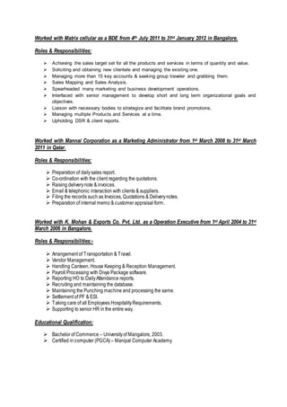 Worked with Matrix cellular as a BDE from 4th July 2011 to 31st January 2012 in Bangalore.
Roles & Responsibilities:
 Achieving the sales target set for all the products and services in terms of quantity and value.
 Soliciting and obtaining new clientele and managing the existing one.
 Managing more than 15 key accounts & seeking group traveler and grabbing them.
 Sales Mapping and Sales Analysis.
 Spearheaded many marketing and business development operations.
 Interfaced with senior management to develop short and long term organizational goals and
objectives.
 Liaison with necessary bodies to strategize and facilitate brand promotions.
 Managing multiple Products and Services at a time.
 Upholding DSR & client reports.
Worked with Mannai Corporation as a Marketing Administrator from 1st March 2008 to 31st March
2011 in Qatar.
Roles & Responsibilities:
 Preparation of dailysales report.
 Co-ordination with the client regarding the quotations.
 Raising deliverynote & invoices.
 Email & telephonic interaction with clients & suppliers.
 Filing the records such as Invoices, Quotations & Deliverynotes.
 Preparation of internal memo & customer appraisal form.
Worked with K. Mohan & Exports Co. Pvt. Ltd. as a Operation Executive from 1st April 2004 to 31st
March 2006 in Bangalore.
Roles & Responsibilities:-
 Arrangement of Transportation & Travel.
 Vendor Management.
 Handling Canteen, House Keeping & Reception Management.
 Payroll Processing with Divya Package software.
 Reporting HO to DailyAttendance reports.
 Recruiting and maintaining the database.
 Maintaining the Punching machine and processing the same.
 Settlement of PF & ESI.
 Taking care of all Employees HospitalityRequirements.
 Supporting to senior HR in the entire way.
Educational Qualification:
 Bachelor of Commerce – Universityof Mangalore, 2003.
 Certified in computer (PGCA) – Manipal Computer Academy.
 