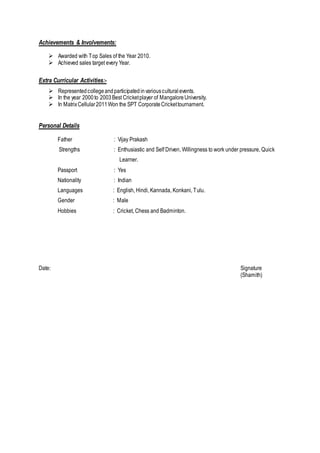 Achievements & Involvements:
 Awarded with Top Sales of the Year 2010.
 Achieved sales target every Year.
Extra Curricular Activities:-
 Representedcollegeandparticipatedinvariousculturalevents.
 In the year 2000to 2003Best Cricketplayer of MangaloreUniversity.
 In MatrixCellular2011Won the SPT CorporateCrickettournament.
Personal Details
Father : Vijay Prakash
Strengths : Enthusiastic and Self Driven, Willingness to work under pressure, Quick
Learner.
Passport : Yes
Nationality : Indian
Languages : English, Hindi, Kannada, Konkani, Tulu.
Gender : Male
Hobbies : Cricket, Chess and Badminton.
Date: Signature
(Shamith)
 