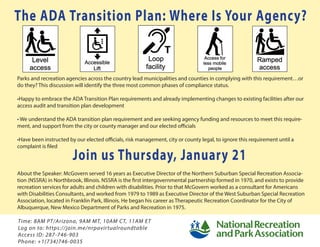 The ADA Transition Plan: Where Is Your Agency?
Parks and recreation agencies across the country lead municipalities and counties in complying with this requirement…or
do they? This discussion will identify the three most common phases of compliance status.
•Happy to embrace the ADA Transition Plan requirements and already implementing changes to existing facilities after our
access audit and transition plan development
• We understand the ADA transition plan requirement and are seeking agency funding and resources to meet this require-
ment, and support from the city or county manager and our elected officials
•Have been instructed by our elected oﬃcials, risk management, city or county legal, to ignore this requirement until a
complaint is filed
About the Speaker: McGovern served 16 years as Executive Director of the Northern Suburban Special Recreation Associa-
tion (NSSRA) in Northbrook, Illinois. NSSRA is the first intergovernmental partnership formed in 1970, and exists to provide
recreation services for adults and children with disabilities. Prior to that McGovern worked as a consultant for Americans
with Disabilities Consultants, and worked from 1979 to 1989 as Executive Director of the West Suburban Special Recreation
Association, located in Franklin Park, Illinois. He began his career as Therapeutic Recreation Coordinator for the City of
Albuquerque, New Mexico Department of Parks and Recreation in 1975.
Join us Thursday, January 21
Time: 8AM PT/Arizona, 9AM MT, 10AM CT, 11AM ET
Log on to: https://join.me/nrpavirtualroundtable
Access ID: 287-746-903
Phone: +1(734)746-0035
 