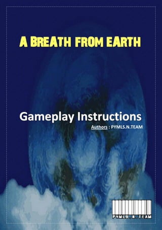 Gameplay Instruction - Page 1
AAA BBBRRREEEAAATTTHHH FFFRRROOOMMM EEEAAARRRTTTHHH
GGGaaammmeeeppplllaaayyy IIInnnssstttrrruuuccctttiiiooonnnsss
Authors : PYMLS.N.TEAM
 