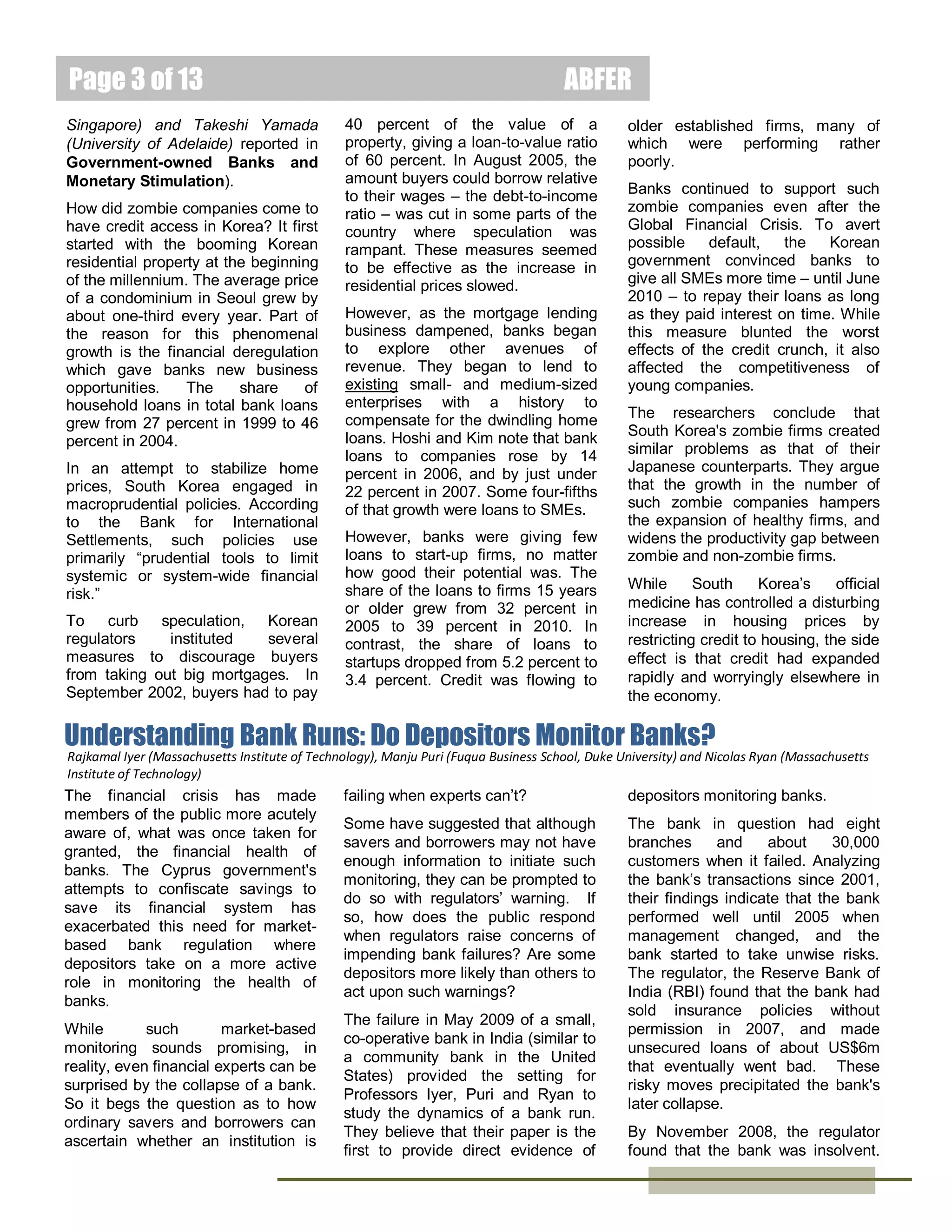 Page 3 of 15
In general, the authors find little
evidence that the state-owned
banks’ loans were used inefficiently.
The researchers compare actual
investments with Tobin's q – the
ratio
of
market
value
and
replacement value of the company.
Those that received credits were
high q companies, i.e., companies
that
should
receive
external
financing.

ABFER
There are some caveats to their
research. The companies studied
are
publicly
listed.
Hence,
alternative financing is available if
they
cannot
borrow
through
conventional means. This implies
that the results are likely to provide
only a lower limit on the potential
benefits of loans from governmentowned banks.
The researchers caution that how
much of the benefit of such lending

by state banks came from subsidies
to interest rates could not be
assessed, as they were not privy to
the loan terms.
In summary, government-controlled
banks are a more effective conduit
of monetary policies than others.
Yet, the economic efficiency of
expedited delivery depends on the
broader
economic
institutional
context. The situation of Japan
versus China is a case in point.

Macroprudential Policy and Zombie Lending in Korea
Takeo Hoshi
Dr. Takeo Hoshi was
Pacific Economic
Cooperation Professor
in International
Economic Relations at
the Graduate School
of International
Relations and Pacific Studies IR/PS) at the
University of California, San Diego (UCSD),
where he conducted research and taught on
the Japanese economy for 24 years.
Younghoon Kim
School of International Relations and Pacific
Studies, University of California, San Diego.

Macroeconomic policies are often a
bit like drugs, so contends
Professors
Hoshi
and
Kim.
According to them, such policies
have to be used carefully as the
side effects can be as bad as the
problems they are supposed to
cure.
In their study of South Korea during
the last decade before the Global
Financial Crisis, they believe that
the country's seemingly successful
attempts to arrest a boom in home
prices may have unintended
consequences. Specifically, they
argue that thousands of poorly
performing “zombie” companies
may have benefited from the easy
availability of cheap loans, at the
expense of healthy firms and startups.

Zombie
companies
refer
to
otherwise non-profitable companies
that stay in business only because
banks continue to lend them money
at artificially low rates. This was the
situation in Japan in the 1990s when
easy credit sustained many zombie
companies. (Note, however, the
result is now further refined based
on the work by Yupeng Lin, Anand
Srinivasan (both at NUS Business
School, National University of
Singapore) and Takeshi Yamada
(University of Adelaide) reported in
Government-owned Banks and
Monetary Stimulation).
How did zombie companies come to
have credit access in Korea? It first
started with the booming Korean
residential property at the beginning
of the millennium. The average price
of a condominium in Seoul grew by
about one-third every year. Part of
the reason for this phenomenal
growth is the financial deregulation
which gave banks new business
opportunities.
The
share
of
household loans in total bank loans
grew from 27 percent in 1999 to 46
percent in 2004.
In an attempt to stabilize home
prices, South Korea engaged in
macroprudential policies. According
to the Bank for International
Settlements, such policies use
primarily “prudential tools to limit
systemic or system-wide financial
risk.”
To

curb

speculation,

Korean

regulators
instituted
several
measures to discourage buyers
from taking out big mortgages. In
September 2002, buyers had to pay
40 percent of the value of a
property, giving a loan-to-value ratio
of 60 percent. In August 2005, the
amount buyers could borrow relative
to their wages – the debt-to-income
ratio – was cut in some parts of the
country where speculation was
rampant. These measures seemed
to be effective as the increase in
residential prices slowed.
However, as the mortgage lending
business dampened, banks began
to explore other avenues of
revenue. They began to lend to
existing small- and medium-sized
enterprises with a history to
compensate for the dwindling home
loans. Hoshi and Kim note that bank
loans to companies rose by 14
percent in 2006, and by just under
22 percent in 2007. Some four-fifths
of that growth were loans to SMEs.
However, banks were giving few
loans to start-up firms, no matter
how good their potential was. The
share of the loans to firms 15 years
or older grew from 32 percent in
2005 to 39 percent in 2010. In
contrast, the share of loans to
startups dropped from 5.2 percent to
3.4 percent. Credit was flowing to
older established firms, many of
which were performing rather
poorly.
Banks continued to support such
zombie companies even after the

February 2014

 