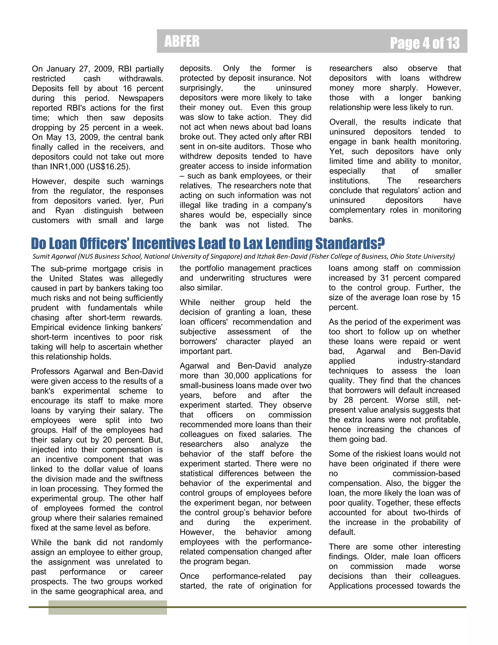 ABFER
Global Financial Crisis. To avert
possible
default,
the
Korean
government convinced banks to
give all SMEs more time – until June
2010 – to repay their loans as long
as they paid interest on time. While
this measure blunted the worst
effects of the credit crunch, it also
affected the competitiveness of

Page 4 of 15

young companies.

zombie and non-zombie firms.

The researchers conclude that
South Korea's zombie firms created
similar problems as that of their
Japanese counterparts. They argue
that the growth in the number of
such zombie companies hampers
the expansion of healthy firms, and
widens the productivity gap between

While
South
Korea’s
official
medicine has controlled a disturbing
increase in housing prices by
restricting credit to housing, the side
effect is that credit had expanded
rapidly and worryingly elsewhere in
the economy.

Understanding Bank Runs: Do Depositors Monitor Banks?
Rajkamal Iyer
Dr. Rajkamal Iyer is an
Assistant Professor of
Finance at the MIT
Sloan School of
Management of the
Massachusetts Institute
of Technology.
Manju Puri
Dr. Manju Puri is the J.
B. Fuqua Professor of
Finance at the Fuqua
School of Business of
the Duke University.

Nicolas Ryan
Dr. Nicolas Ryan was a
Ph.D candidate at the
Massachusetts Institute
of Technology (MIT)
Department of
Economics.

The financial crisis has made
members of the public more acutely
aware of, what was once taken for
granted, the financial health of
banks. The Cyprus government's
attempts to confiscate savings to
save its financial system has
exacerbated this need for marketbased bank regulation where
depositors take on a more active
role in monitoring the health of
banks.
While
such
market-based
monitoring sounds promising, in
reality, even financial experts can be
surprised by the collapse of a bank.
So it begs the question as to how

February 2014

ordinary savers and borrowers can
ascertain whether an institution is
failing when experts can’t?
Some have suggested that although
savers and borrowers may not have
enough information to initiate such
monitoring, they can be prompted to
do so with regulators’ warning. If
so, how does the public respond
when regulators raise concerns of
impending bank failures? Are some
depositors more likely than others to
act upon such warnings?
The failure in May 2009 of a small,
co-operative bank in India (similar to
a community bank in the United
States) provided the setting for
Professors Iyer, Puri and Ryan to
study the dynamics of a bank run.
They believe that their paper is the
first to provide direct evidence of
depositors monitoring banks.
The bank in question had eight
branches
and
about
30,000
customers when it failed. Analyzing
the bank’s transactions since 2001,
their findings indicate that the bank
performed well until 2005 when
management changed, and the
bank started to take unwise risks.
The regulator, the Reserve Bank of
India (RBI) found that the bank had
sold insurance policies without
permission in 2007, and made
unsecured loans of about US$6m
that eventually went bad. These
risky moves precipitated the bank's
later collapse.
By November 2008, the regulator
found that the bank was insolvent.

On January 27, 2009, RBI partially
restricted
cash
withdrawals.
Deposits fell by about 16 percent
during this period. Newspapers
reported RBI's actions for the first
time; which then saw deposits
dropping by 25 percent in a week.
On May 13, 2009, the central bank
finally called in the receivers, and
depositors could not take out more
than INR1,000 (US$16.25).
However, despite such warnings
from the regulator, the responses
from depositors varied. Iyer, Puri
and Ryan distinguish between
customers with small and large
deposits. Only the former is
protected by deposit insurance. Not
surprisingly,
the
uninsured
depositors were more likely to take
their money out. Even this group
was slow to take action. They did
not act when news about bad loans
broke out. They acted only after RBI
sent in on-site auditors. Those who
withdrew deposits tended to have
greater access to inside information
– such as bank employees, or their
relatives. The researchers note that
acting on such information was not
illegal like trading in a company's
shares would be, especially since
the bank was not listed. The
researchers also observe that
depositors with loans withdrew
money more sharply. However,
those with a longer banking
relationship were less likely to run.
Overall, the results indicate that
uninsured depositors tended to
engage in bank health monitoring.

 