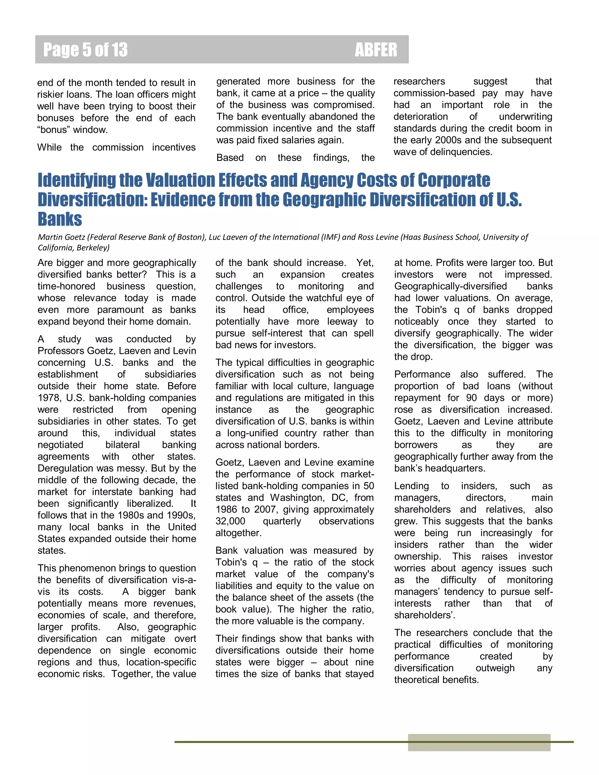 Page 5 of 15
Yet, such depositors have only
limited time and ability to monitor,
especially
that
of
smaller

ABFER
institutions.
The
researchers
conclude that regulators’ action and
uninsured
depositors
have

complementary roles in monitoring
banks.

Do Loan Officers’ Incentives Lead to Lax Lending Standards?
Sumit Agarwal
Dr. Sumit Agarwal is the
Dean`s Chair, Professor at
the National University of
Singapore (NUS)
Department of Economics,
Finance and Real Estate.
He is also the Research
Director at the Centre for Asset Management
Research & Investments (CAMRI) at NUS
Business School, where he spearheads the
CAMRI Life-Cycle Saving and Investing in
Asia Research Series.
Itzhak Ben-David
Dr. Itzhak Ben-David is
an Associate
Professor of Finance
at the Ohio State
University, Fisher
College of Business.
He is also the Neil
Klatskin Chair in Finance and RealEstate as well as the Academic Director
of the Real-Estate Center.

The sub-prime mortgage crisis in
the United States was allegedly
caused in part by bankers taking too
much risks and not being sufficiently
prudent with fundamentals while
chasing after short-term rewards.
Empirical evidence linking bankers’
short-term incentives to poor risk
taking will help to ascertain whether
this relationship holds.
Professors Agarwal and Ben-David
were given access to the results of a
bank's experimental scheme to
encourage its staff to make more
loans by varying their salary. The
employees were split into two
groups. Half of the employees had
their salary cut by 20 percent. But,
injected into their compensation is
an incentive component that was
linked to the dollar value of loans
the division made and the swiftness
in loan processing. They formed the
experimental group. The other half
of employees formed the control

group where their salaries remained
fixed at the same level as before.
While the bank did not randomly
assign an employee to either group,
the assignment was unrelated to
past
performance
or
career
prospects. The two groups worked
in the same geographical area, and
the portfolio management practices
and underwriting structures were
also similar.
While neither group held the
decision of granting a loan, these
loan officers' recommendation and
subjective assessment of the
borrowers' character played an
important part.
Agarwal and Ben-David analyze
more than 30,000 applications for
small-business loans made over two
years, before and after the
experiment started. They observe
that
officers
on
commission
recommended more loans than their
colleagues on fixed salaries. The
researchers also analyze the
behavior of the staff before the
experiment started. There were no
statistical differences between the
behavior of the experimental and
control groups of employees before
the experiment began, nor between
the control group’s behavior before
and
during
the
experiment.
However, the behavior among
employees with the performancerelated compensation changed after
the program began.
Once
performance-related
pay
started, the rate of origination for
loans among staff on commission
increased by 31 percent compared
to the control group. Further, the
size of the average loan rose by 15
percent.
As the period of the experiment was

too short to follow up on whether
these loans were repaid or went
bad, Agarwal and Ben-David
applied
industry-standard
techniques to assess the loan
quality. They find that the chances
that borrowers will default increased
by 28 percent. Worse still, netpresent value analysis suggests that
the extra loans were not profitable,
hence increasing the chances of
them going bad.
Some of the riskiest loans would not
have been originated if there were
no
commission-based
compensation. Also, the bigger the
loan, the more likely the loan was of
poor quality. Together, these effects
accounted for about two-thirds of
the increase in the probability of
default.
There are some other interesting
findings. Older, male loan officers
on
commission
made
worse
decisions than their colleagues.
Applications processed towards the
end of the month tended to result in
riskier loans. The loan officers might
well have been trying to boost their
bonuses before the end of each
“bonus” window.
While the commission incentives
generated more business for the
bank, it came at a price – the quality
of the business was compromised.
The bank eventually abandoned the
commission incentive and the staff
was paid fixed salaries again.
Based on these findings, the
researchers
suggest
that
commission-based pay may have
had an important role in the
deterioration
of
underwriting
standards during the credit boom in
the early 2000s and the subsequent
wave of delinquencies.

February 2014

 