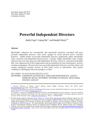 First draft, August 20th 2012
This draft: January 9th 2014
Comments welcome

Powerful Independent Directors
Kathy Fogel*, Liping Ma**, and Randall Morck***

Abstract
Shareholder valuations are economically and statistically positively correlated with more
powerful independent directors, their power gauged by social network power centrality
measures. Sudden deaths of powerful independent directors significantly reduce shareholder
value, consistent with independent director power “causing” higher shareholder value. Further
empirical tests associate more powerful independent directors with fewer value-destroying M&A
bids, more high-powered CEO compensation and accountability for poor performance, and less
earnings management. We posit that more powerful independent directors can better detect and
counter managerial missteps because of their better access to information, their greater
credibility in challenging errant top managers, or both.
JEL CODES: G3 G34 G38 G02 D85 K22 L2 Z13
KEYWORDS: CORPORATE GOVERNANCE, DIRECTOR INDEPENDENCE, AGENCY
PROBLEM, SOCIAL NETWORKS, NETWORK CENTRALITY, BEHAVIORAL
FINANCE, LOYALTY
* Associate Professor of Finance, Sawyer Business School, Suffolk University, Boston MA 02108. Email:
kathy.fogel@gmail.com. Phone: (617)573-8340.
** Clinical Assistant Professor of Finance and Managerial Economics, Naveen Jindal School of Business, University of Texas at
Dallas, Dallas TX 72701. Email: lpingma@gmail.com.
*** Stephen A. Jarislowsky Distinguished Professor of Finance and Distinguished University Professor, University of Alberta
Business School, Edmonton AB Canada T6E 2T9; Research Associate, National Bureau of Economic Research; Research
Associate, Bank of Canada. E-mail: randall.morck@ualberta.ca. Phone: +1(780)492-5683.
We thank Rajesh Aggarwal, Olubunmi Faleye, Wayne Lee, Tomas Jandik, Eric Nowak, Johanna Palmberg, Jingxian Wu, Tim
Yeager, and seminar participants at the National University of Singapore, Oklahoma State University, the Ratio Colloquium for
Young Social Scientists, the University of Alberta, the University of Arkansas, and the University of Illinois at UrbanaChampaign for helpful discussions. The authors gratefully acknowledge financial support from the Bank of Canada, the Social
Sciences and Humanities Research Council, the National Science Foundation and the Arkansas Science and Technology
Authority, with resources managed by the Arkansas High Performance Computing Center and the outstanding paper award from
the Southern Finance Association. These are the views of the authors and do not necessarily reflect the views of the Bank of
Canada.

 