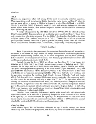 situations.
M&A
Mergers and acquisitions often rank among CEOs’ most economically important decisions.
Many acquisitions result in substantial bidder shareholder value losses, and boards’ failure to
provide sound advice, or to rein in CEOs who ignore it, is often blamed (Morck et al. (1990),
Moeller et al (2004, 2005)). If powerful non-CEO chairs and powerful independent directors
render boards more effective, their presence ought to decrease the incidence of shareholder
value-destroying M&A bids.
A sample of acquisitions by S&P 1500 firms from 2000 to 2009 for which Securities
Data Company (SDC) data are available lets us identify takeovers of listed firms by listed firms
and estimate their value to the acquiring firm (the bidder’s CAR) and to shareholders (the sizeweighted average of the two firms’ announcement CARs). This exercise excludes acquirers with
pre-acquisition majority ownership of post-acquisition ownership below 100% to eliminate
effects associated with stalled takeovers. This leaves 632 takeovers by 379 distinct acquirers.
[Table 11 about here]
Table 11 presents OLS regressions of the cumulative abnormal returns of, alternatively,
the bidder or the bidder and target around the merger announcement on either the powerfully
independent board dummy variable, PIB, or the mean independent director power centrality,
IDC. Cumulative abnormal returns are measured from three days prior to the announcement date
until three days after it, and denoted CAR[-3, 3].
Controls include the log of CEO age (Jenter and Lewellen, 2011), log bidder size
(Moeller, et al. 2004, 2005), the E-index entrenchment measure of Bebchuk, et al., 2009),
dummies for the target and bidder being in the same industry (Morck, Shleifer, and Vishny,
1990) and for the payment being primarily in the bidder’s stock (Myers and Majluf, 1984), and
year and bidder industry fixed effects. In addition, the size of the deal is measured as deal value
over bidder size in regressions explaining the bidder CAR, but as deal value over combined size
in regressions explaining the combined CAR. Finally, because El-Khatib, Fogel, and Jandik
(2013) find firms with better connected CEOs more prone to undertake value destroying M&A,
we also control for the dummy indicating a powerful CEO, PCEO, in regressions where the
dummy PIB measures independent director power, and for the continuous CEO power centrality
measure CEOC in regressions where the continuous variable IDC measures independent director
power. In general, the controls attract coefficients consistent with prior studies. In particular,
CEO power measures enter significant and negative, with coefficient point estimates consistent
with the findings of El-Khatib et al. (2013).
Acquirers with powerfully independent boards make statistically and economically
significantly better M&A decisions. A powerfully independent board correlates with a bidder
CAR higher by 1.6% and a combined CAR higher by 1.5%. Given number and sizes of the deals
in our sample, this constitutes an economically significant addition of $498 million to acquirer
shareholder wealth and of $495 million to overall shareholder wealth.
Free Cash Flow
Jensen (1986) argues that self-interested managers are apt to retain earnings and invest
excessively from shareholders perspective, and thus to pay lower dividends than shareholders
14

 