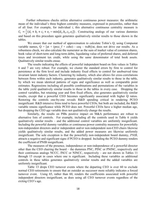 Further robustness checks utilize alternative continuous power measures: the arithmetic
mean of the individual’s three highest centrality measures, expressed in percentiles, rather than
of all four. For example, for individual i, this alternative continuous centrality measure is
(
[
]) . Constructing analogs of our various dummies
and based on this procedure again generates qualitatively similar results to those shown in the
tables.
We ensure that our method of approximation to calculate Tobin’s Q, using Compustat
variable names, Q = [at + (prcc_f × csho) - ceq – txdb]/at, does not drive our results. As a
robustness check, we also calculate the numerator as the sum of market value of common shares,
book value of short-term and long-term debts, liquidating value of preferred shares, and deferred
taxes and investment tax credit, while using the same denominator of total book assets.
Qualitatively similar results ensue.
The results indicating the effects of powerful independent board on firm values in Tables
6 and 7 are very robust. For example, we cluster the standard errors by firm to control for
persistence at the firm level and include industry fixed effects to control for unobserved time
invariant latent industry factors. Clustering by industry, which also allows for cross-correlations
between firms within each industry, generates qualitatively similar results to those in the table,
by which we mean identical patterns of signs and significance as well as comparable point
estimates. Regressions including all possible combinations and permutations of the variables in
the table yield qualitatively similar results to those in the tables in every case. Dropping the
control variables, but retaining year and firm fixed effects, also generates qualitatively similar
results, except that a powerful CEO becomes significantly associated with higher Q ratios.
Restoring the controls one-by-one reveals R&D spending critical in rendering PCEO
insignificant: R&D intensive firms tend to have powerful CEOs, but both are included, the R&D
variable retains significance while PCEO does not. Powerful CEOs have a higher median age,
but dropping the CEO age variable does not qualitatively change the results.
Similarly, the results on PIBs positive impact on M&A performance are robust to
alternative lists of controls. For example, including all the controls used in Table 6 yields
qualitatively similar results – and the additional control variables are uniformly insignificant.
Including the powerful dummy variables or continuous power centrality measures for powerfully
non-independent directors and/or independent and/or non-independent non-CEO chairs likewise
yields qualitatively similar results, and the added power measures are likewise uniformly
insignificant. The sole exception is that the powerfully non-independent board dummy, PNIB,
attracts a negative and significant signs if PCEO is dropped. Including the PCEO dummy renders
the coefficient of PNIB insignificant.
The measures of the presence, independence or non-independence of a powerful director
other than the CEO chairing the board – the dummies PNC, PINC or PNINC, respectively and
their continuous analogs NCCC, INCC or NINCC, respectively – are not shown in Tables 11
through 15 except in cases where one is significant. Including these variables as additional
controls in these tables generates qualitatively similar results and the added variables are
uniformly insignificant.
Table 13 drops CEO turnover events where the departing CEO is over 60 to exclude
normal CEO retirements to ensure that an outsider as successor more reliably indicates a forced
turnover event. Using 65, rather than 60, renders the coefficients associated with powerful
independent directors insignificant, as does using all CEO turnover events regardless of the
exiting CEO’s age.
18

 
