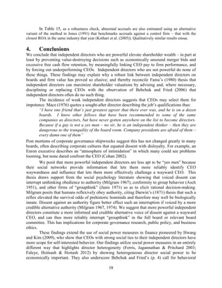 In Table 15, as a robustness check, abnormal accruals are also estimated using an alternative
variant of the method in Jones (1991) that benchmarks accruals against a control firm – that with the
closest ROA in the same industry that year (Kothari et al. (2005)). Qualitatively similar results ensue.

4.

Conclusions

We conclude that independent directors who are powerful elevate shareholder wealth – in part at
least by preventing value-destroying decisions such as economically unsound merger bids and
excessive free cash flow retention, by meaningfully linking CEO pay to firm performance, and
by forcing out underperforming CEOs. Independent directors who are not powerful do none of
these things. These findings may explain why a robust link between independent directors on
boards and firm value has proved so elusive; and thereby reconcile Fama’s (1980) thesis that
independent directors can maximize shareholder valuations by advising and, where necessary,
disciplining or replacing CEOs with the observation of Bebchuk and Fried (2006) that
independent directors often do no such thing.
The incidence of weak independent directors suggests that CEOs may select them for
impotence. Mace (1976) quotes a sought-after director describing the job’s qualifications thus:
“I have one friend that’s just greatest agreer that there ever was, and he is on a dozen
boards. I know other fellows that have been recommended to some of the same
companies as directors, but have never gotten anywhere on the list to become directors.
Because if a guy is not a yes man – no sir, he is an independent thinker – then they are
dangerous to the tranquility of the board room. Company presidents are afraid of them –
every damn one of them”
Post mortems of corporate governance shipwrecks suggest this has not changed greatly in many
boards, often describing corporate cultures that equated dissent with disloyalty. For example, an
Enron executive describes an “atmosphere of intimidation” in which many could see problems
looming, but none dared confront the CEO (Cohan 2002).
We posit that more powerful independent directors are less apt to be “yes men” because
their social networks provide information that lets them more reliably identify CEO
waywardness and influence that lets them more effectively challenge a wayward CEO. This
thesis draws support from the social psychology literature showing that voiced dissent can
interrupt unthinking obedience to authority (Milgram 1967), conformity to group behavior (Asch
1951), and other firms of “groupthink” (Janis 1971) so as to elicit rational decision-making.
Milgram posits that humans reflexively obey authority, citing Darwin’s (1871) thesis that such a
reflex elevated the survival odds of prehistoric hominids and therefore may well be biologically
innate. Dissent against an authority figure better effect such an interruption if voiced by a more
credible alternative authority (Milgram 1967, 1974). We suggest that more powerful independent
directors constitute a more informed and credible alternative voice of dissent against a wayward
CEO, and can thus more reliably interrupt “groupthink” in the full board or relevant board
committee. This has implications for corporate governance research, public policy, and business
ethics.
These findings extend the use of social power measures in finance pioneered by Hwang
and Kim (2009), who show that CEOs with strong social ties to their independent directors have
more scope for self-interested behavior. Our findings utilize social power measures in an entirely
different way that highlights director heterogeneity (Ferris, Jagannathan & Pritchard 2003;
Faleye, Hoitsash & Hoitash 2012) by showing heterogeneous director social power to be
economically important. They also underscore Bebchuk and Fried’s (p. 4) call for behavioral
19

 