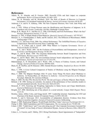 References
Adams, R., H. Almeida, and D. Ferreira. 2005. Powerful CEOs and their impact on corporate
performance. Review of Financial Studies 18:1403–1432.
Adams, R., B. Hermalin, and M. Weisbach. 2010. The Role of Boards of Directors in Corporate
Governance: A Conceptual Framework & Survey. Journal of Economic Literature 48:58-107.
Anderson, C.A. and R. N. Anthony, 1986. The New Corporate Directors, New York: John Wiley and
Sons.
Asch, S. 1951. Effects of Group Pressure upon the Modification and Distortion of Judgment. In H.
Guetzkow (ed.) Groups, Leadership, and Men. Pittsburgh: Carnegie Press.
Baliga, B. R., Moyer, R. C., and Rao, R. S., 1996, CEO Duality and Firm Performance: What’s the fuss?
Strategic Management Journal, 17: 41–53.
Banerjee, A. 1992. A Simple Model of Herd Behavior. Quarterly Journal of Economics. 107:797-817.
Banerjee, A., A. Chandrasekhar, E. Duflo, and M. Jackson. 2012. The Diffusion of Microfinance. NBER
working paper 17743.
Bebchuk, L.A., and Jesse Fried, 2006. Pay without Performance: The Unfulfilled Promise of Executive
Compensation. Harvard University Press. Cambridge, MA.
Bebchuk, L., A. Cohen, and A. Ferrell. 2009. What Matters in Corporate Governance. Review of
Financial Studies 22:783-827.
Bernardo, A., and I. Welch. 2001. On the Evolution of Overconfidence and Entrepreneurs. Journal of
Economics and Management Strategy 10:301-330.
Bhagat, S., and B. Black. 1999. The Uncertain Relationship between Board Composition and Firm
Performance. Business Lawyer 54:921-963.
Bhagat, S., and B. Black. 2002. The non-correlation between board independence and long-term firm
performance. Journal of Corporation Law 27:231-274.
Bikhchandaqni, S., D. Hirschleifer, and I. Welch. 1992. A Theory of Fashion, Custom, and Cultural
Change. Journal of Political Economy 100:992-1026.
Black, B., B. Cheffins, and M. Klausner. 2006. Outside Director Liability. Stanford Law Review 58:10551159.
Blass, T. 1998. A Cross Cultural Comparison of Studies of Obedience using the Milgram Paradigm.
Unpublished.
Blass, T. 2000. The Milgram Paradigm After 35 years: Some Things We Know about Obedience to
Authority. In Thomas Blass, ed. Obedience to Authority – Current Perspectives on the Milgram
Paradigm. Mahwah, NJ: Lawrence Erlbaum.
Blass, T. 2004. The Man Who Shocked the World: The Life and Legacy of Stanley Milgram. Basic Books.
Bolland, J. M. 1988. Sorting out centrality: An analysis of the performance of four centrality models in
real and simulated networks. Social Networks 10(3):233-253.
Bonacich, P. 1972. Factoring and Weighting Approaches to Status Scores and Clique Identification.
Journal of Mathematical Sociology 2 113-120.
Borgatti, S.P. 2006. Identifying sets of key players in a social network. Comput Math Organiz Theory
12:21-34.
Brickley, James, Jeffery Coles, and Gregg Jarrell, 1997. Leadership structure: Separating the CEO and
Chairman of the Board. Journal of Corporate Finance 3 (1997) 189-220.
Brochet, F., and S. Srinivasan. 2013. Accountability of independent directors: Evidence from firms
subject to securities litigation. Journal of Financial Economics forthcoming.
Burger, J. 2009. Replicating Milgram: Would People Still Obey Today? American Psychologist 64:1-11.
Cheng, S. 2004. R&D Expenditures and CEO Compensation. The Accounting Review 79:305-328.
Cohan, J. 2002. "I didn't know” and "I was only doing my job": Has Corporate Governance Careened Out
of Control? A Case Study of Enron’s Information Myopia. Journal of Business Ethics 40(2):27599.
Cohen, L., A. Frazzini, and C. Malloy. 2013. Hiring Cheerleaders: Board Appointments of "Independent"
21

 