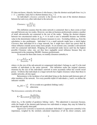 If i does not know j directly, but knows k who knows j, then the shortest social path from i to j is
i – k – j, and thus i and j have a shortest distance of gi,j = 2.
An individual’s closeness centrality is the inverse of the sum of the shortest distances
between her and every other individual in the network:
Closenessi =

∑

This definition assumes that the entire network is connected: that is, there exists at least
one path between any two nodes. However, our data on business professionals contain a number
of small sub-networks not connected to the rest of the nodes. Setting the shortest distance
between two unconnected nodes to
in such a case is untenable because one infinite
value in the denominator reduces all closeness measures to zero. Excluding infinite
from the
calculation is also problematic. Individual A in a small network might have a much higher
Closeness than individual B in a large network, but A might have much less power than B,
whose influence extends across many more people. As an extreme case, consider a sub-network
with two connected individuals. Dropping all unconnected nodes leaves each has the highest
possible Closeness value, one; yet they have negligible social influence because they are
unconnected to the remaining 300,000+ business professionals.
To account for these data issues, we modify closeness centrality to
Ci ≡

∑

where n is the size of the sub-network (or component) individual i belongs to, and N is the total
number of individuals in the entire network. This definition scales the original closeness
measures by the size of the individual’s network to more accurately reflect her overall social
power. It follows that individuals in a larger network have higher closeness values than those in
smaller networks, all else equal.
Betweenness is the incidence of an individual lying on the shortest path between pairs of
other members of the network. For every possible triplet of individuals i, j and k, we define the
indicator variable
( )

{

The betweenness centrality of k is then
Bi ≡ ∑

( )
(

)(

)

where
is the number of geodesics linking i and j. This adjustment is necessary because,
while the length of the shortest path between two individuals is unique, they may be linked by
more than one equally short path.
Eigenvector centrality is recursively calculated. Individual i’s eigenvector centrality is his
importance, weighed by the similarly calculated importance of all his direct contacts, each
5

 