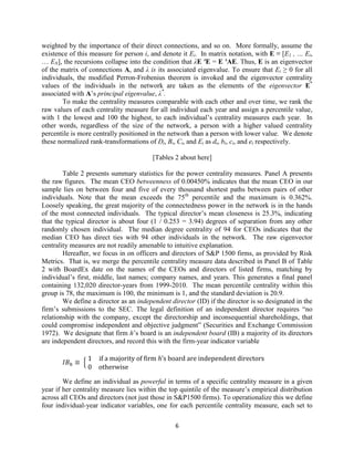 weighted by the importance of their direct connections, and so on. More formally, assume the
existence of this measure for person i, and denote it Ei. In matrix notation, with E ≡ [E1 , … Ei,
… EN], the recursions collapse into the condition that λE ′E = E ′AE. Thus, E is an eigenvector
of the matrix of connections A, and λ is its associated eigenvalue. To ensure that Ei ≥ 0 for all
individuals, the modified Perron-Frobenius theorem is invoked and the eigenvector centrality
values of the individuals in the network are taken as the elements of the eigenvector E*
associated with A’s principal eigenvalue, λ*.
To make the centrality measures comparable with each other and over time, we rank the
raw values of each centrality measure for all individual each year and assign a percentile value,
with 1 the lowest and 100 the highest, to each individual’s centrality measures each year. In
other words, regardless of the size of the network, a person with a higher valued centrality
percentile is more centrally positioned in the network than a person with lower value. We denote
these normalized rank-transformations of Di, Bi, Ci, and Ei as di, bi, ci, and ei respectively.
[Tables 2 about here]
Table 2 presents summary statistics for the power centrality measures. Panel A presents
the raw figures. The mean CEO betweenness of 0.00450% indicates that the mean CEO in our
sample lies on between four and five of every thousand shortest paths between pairs of other
individuals. Note that the mean exceeds the 75th percentile and the maximum is 0.362%.
Loosely speaking, the great majority of the connectedness power in the network is in the hands
of the most connected individuals. The typical director’s mean closeness is 25.3%, indicating
that the typical director is about four (1 / 0.253 = 3.94) degrees of separation from any other
randomly chosen individual. The median degree centrality of 94 for CEOs indicates that the
median CEO has direct ties with 94 other individuals in the network. The raw eigenvector
centrality measures are not readily amenable to intuitive explanation.
Hereafter, we focus in on officers and directors of S&P 1500 firms, as provided by Risk
Metrics. That is, we merge the percentile centrality measure data described in Panel B of Table
2 with BoardEx date on the names of the CEOs and directors of listed firms, matching by
individual’s first, middle, last names; company names, and years. This generates a final panel
containing 132,020 director-years from 1999-2010. The mean percentile centrality within this
group is 78, the maximum is 100, the minimum is 1, and the standard deviation is 20.9.
We define a director as an independent director (ID) if the director is so designated in the
firm’s submissions to the SEC. The legal definition of an independent director requires “no
relationship with the company, except the directorship and inconsequential shareholdings, that
could compromise independent and objective judgment” (Securities and Exchange Commission
1972). We designate that firm h’s board is an independent board (IB) a majority of its directors
are independent directors, and record this with the firm-year indicator variable
{
We define an individual as powerful in terms of a specific centrality measure in a given
year if her centrality measure lies within the top quintile of the measure’s empirical distribution
across all CEOs and directors (not just those in S&P1500 firms). To operationalize this we define
four individual-year indicator variables, one for each percentile centrality measure, each set to
6

 