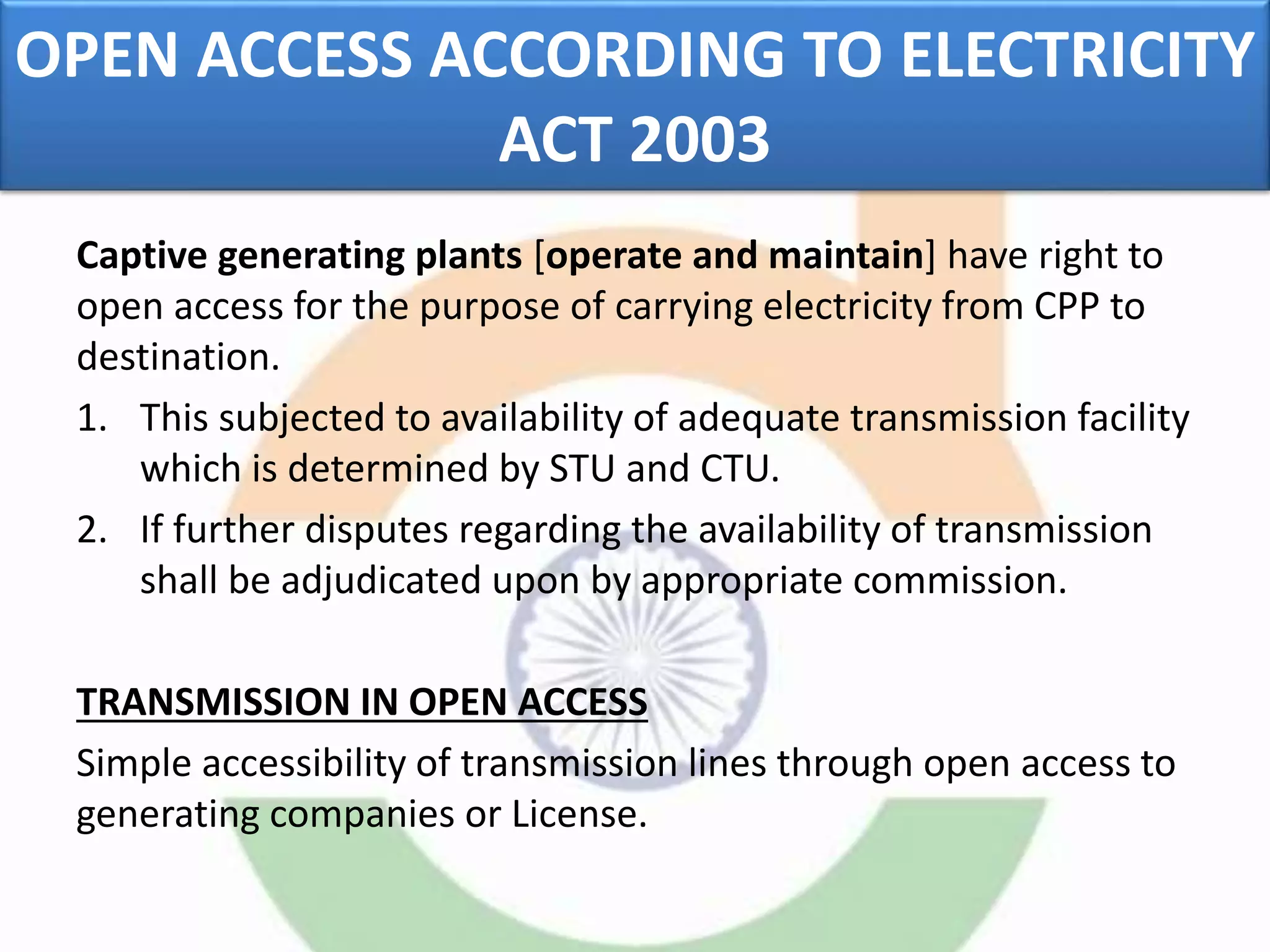 OPEN ACCESS ACCORDING TO ELECTRICITY
ACT 2003
Captive generating plants [operate and maintain] have right to
open access for the purpose of carrying electricity from CPP to
destination.
1. This subjected to availability of adequate transmission facility
which is determined by STU and CTU.
2. If further disputes regarding the availability of transmission
shall be adjudicated upon by appropriate commission.
TRANSMISSION IN OPEN ACCESS
Simple accessibility of transmission lines through open access to
generating companies or License.
 