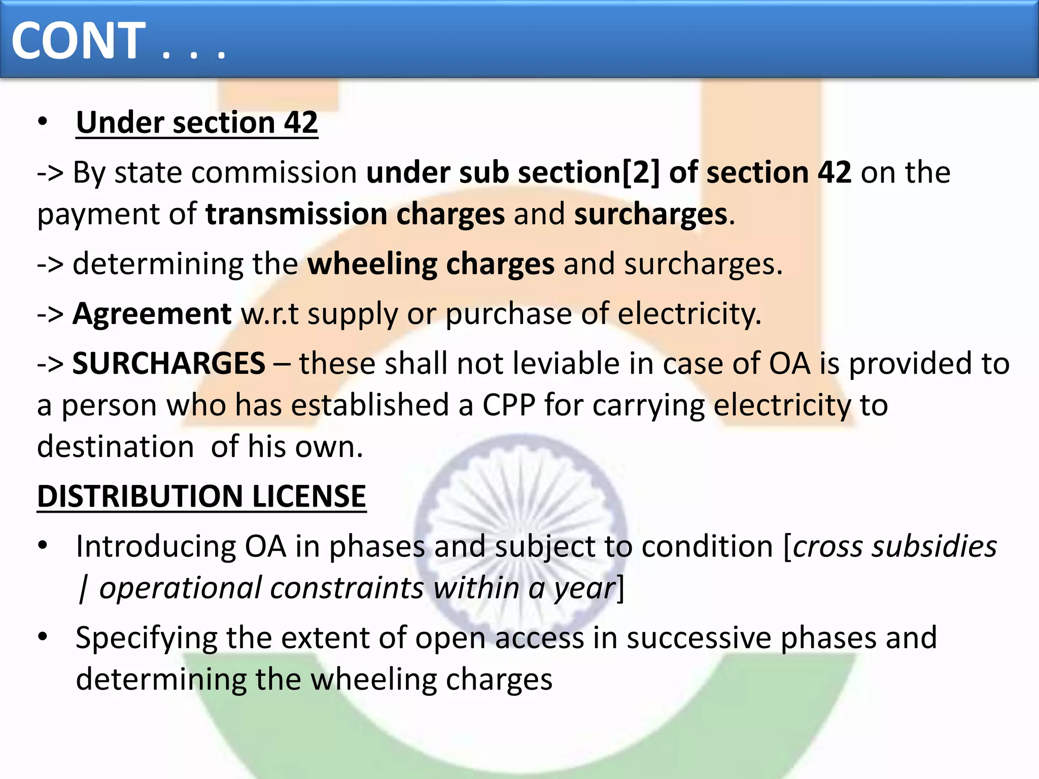 CONT . . .
• Under section 42
-> By state commission under sub section[2] of section 42 on the
payment of transmission charges and surcharges.
-> determining the wheeling charges and surcharges.
-> Agreement w.r.t supply or purchase of electricity.
-> SURCHARGES – these shall not leviable in case of OA is provided to
a person who has established a CPP for carrying electricity to
destination of his own.
DISTRIBUTION LICENSE
• Introducing OA in phases and subject to condition [cross subsidies
| operational constraints within a year]
• Specifying the extent of open access in successive phases and
determining the wheeling charges
 