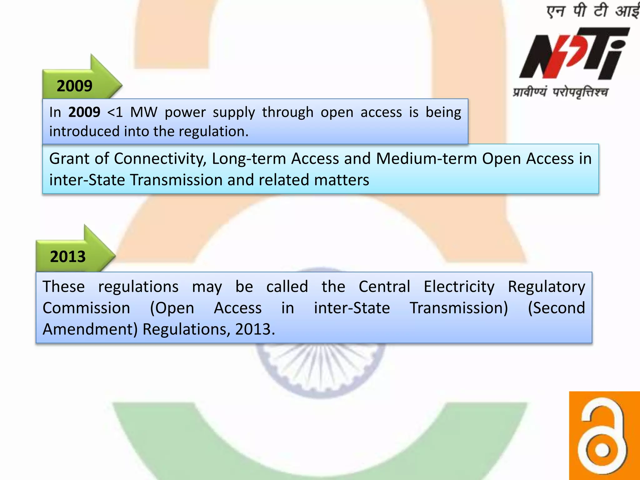 2013
These regulations may be called the Central Electricity Regulatory
Commission (Open Access in inter-State Transmission) (Second
Amendment) Regulations, 2013.
Grant of Connectivity, Long-term Access and Medium-term Open Access in
inter-State Transmission and related matters
2009
In 2009 <1 MW power supply through open access is being
introduced into the regulation.
 