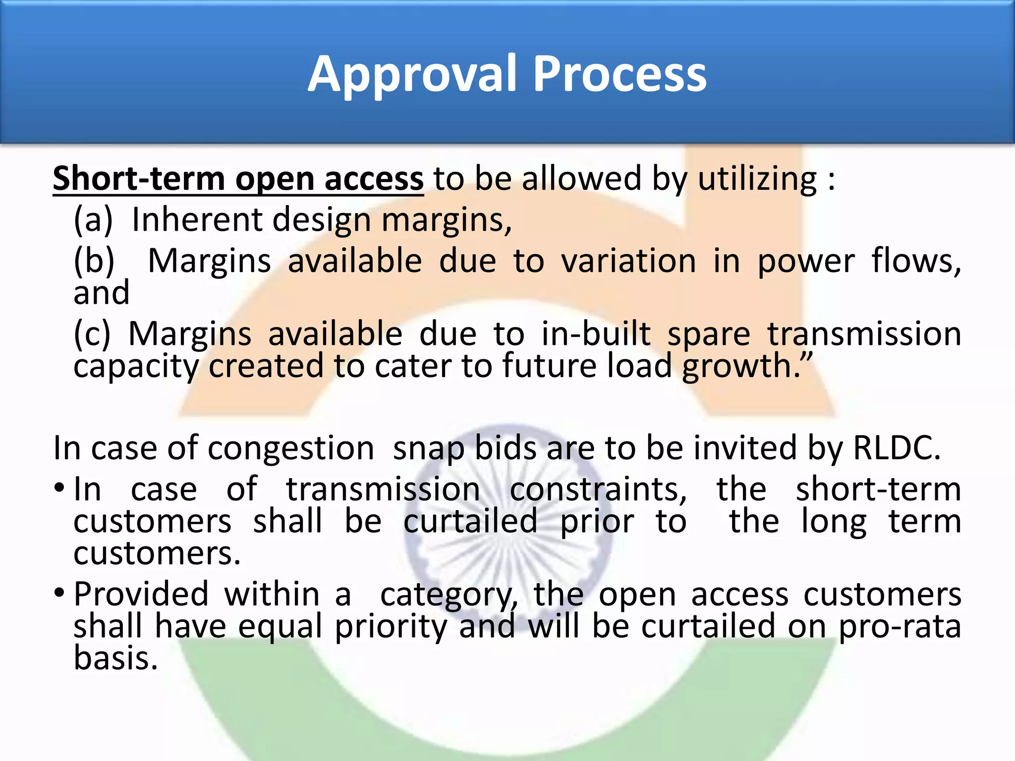 Approval Process
Short-term open access to be allowed by utilizing :
(a) Inherent design margins,
(b) Margins available due to variation in power flows,
and
(c) Margins available due to in-built spare transmission
capacity created to cater to future load growth.”
In case of congestion snap bids are to be invited by RLDC.
• In case of transmission constraints, the short-term
customers shall be curtailed prior to the long term
customers.
• Provided within a category, the open access customers
shall have equal priority and will be curtailed on pro-rata
basis.
 