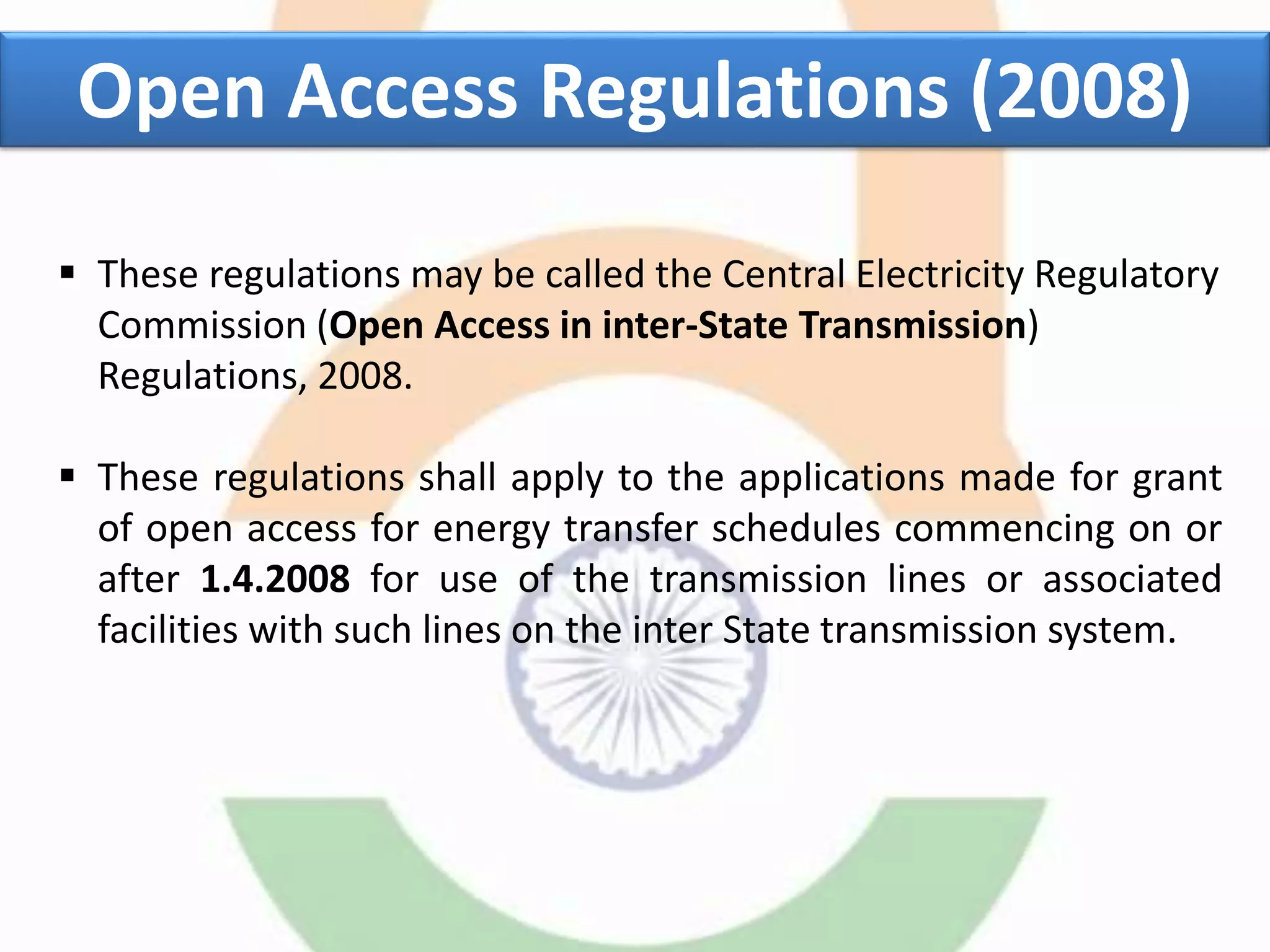  These regulations may be called the Central Electricity Regulatory
Commission (Open Access in inter-State Transmission)
Regulations, 2008.
 These regulations shall apply to the applications made for grant
of open access for energy transfer schedules commencing on or
after 1.4.2008 for use of the transmission lines or associated
facilities with such lines on the inter State transmission system.
Open Access Regulations (2008)
 