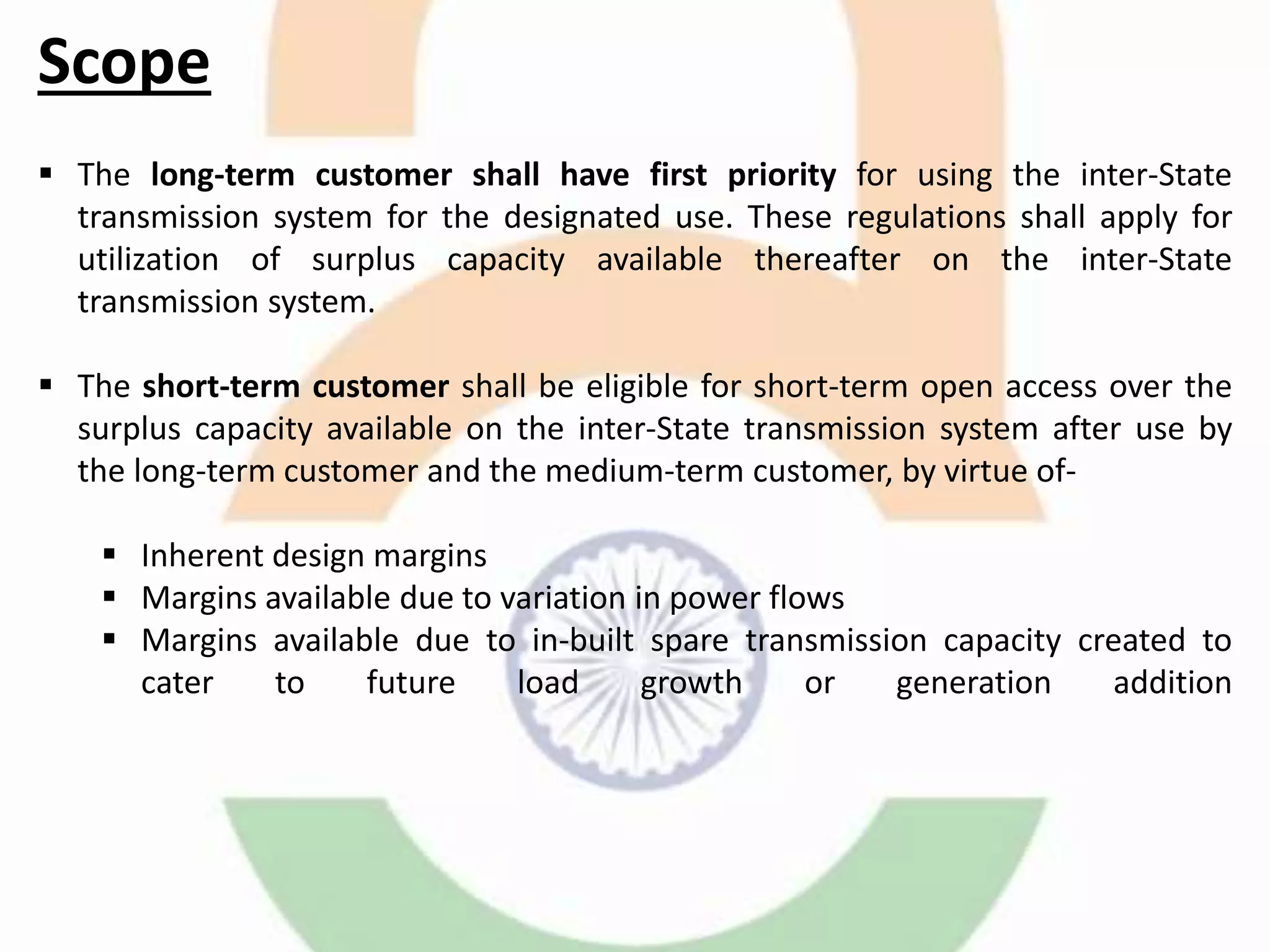 Scope
 The long-term customer shall have first priority for using the inter-State
transmission system for the designated use. These regulations shall apply for
utilization of surplus capacity available thereafter on the inter-State
transmission system.
 The short-term customer shall be eligible for short-term open access over the
surplus capacity available on the inter-State transmission system after use by
the long-term customer and the medium-term customer, by virtue of-
 Inherent design margins
 Margins available due to variation in power flows
 Margins available due to in-built spare transmission capacity created to
cater to future load growth or generation addition
 