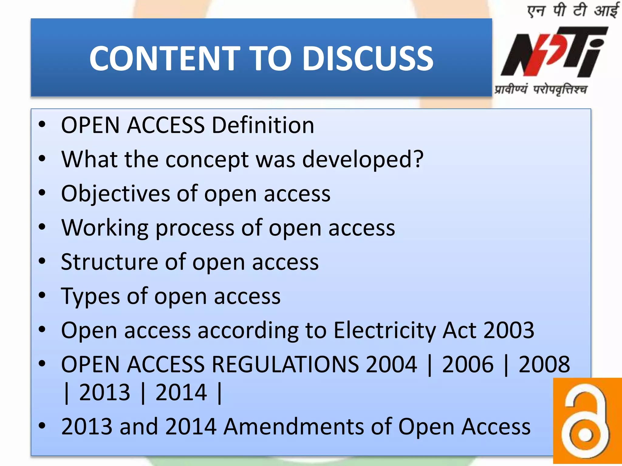CONTENT TO DISCUSS
• OPEN ACCESS Definition
• What the concept was developed?
• Objectives of open access
• Working process of open access
• Structure of open access
• Types of open access
• Open access according to Electricity Act 2003
• OPEN ACCESS REGULATIONS 2004 | 2006 | 2008
| 2013 | 2014 |
• 2013 and 2014 Amendments of Open Access
 