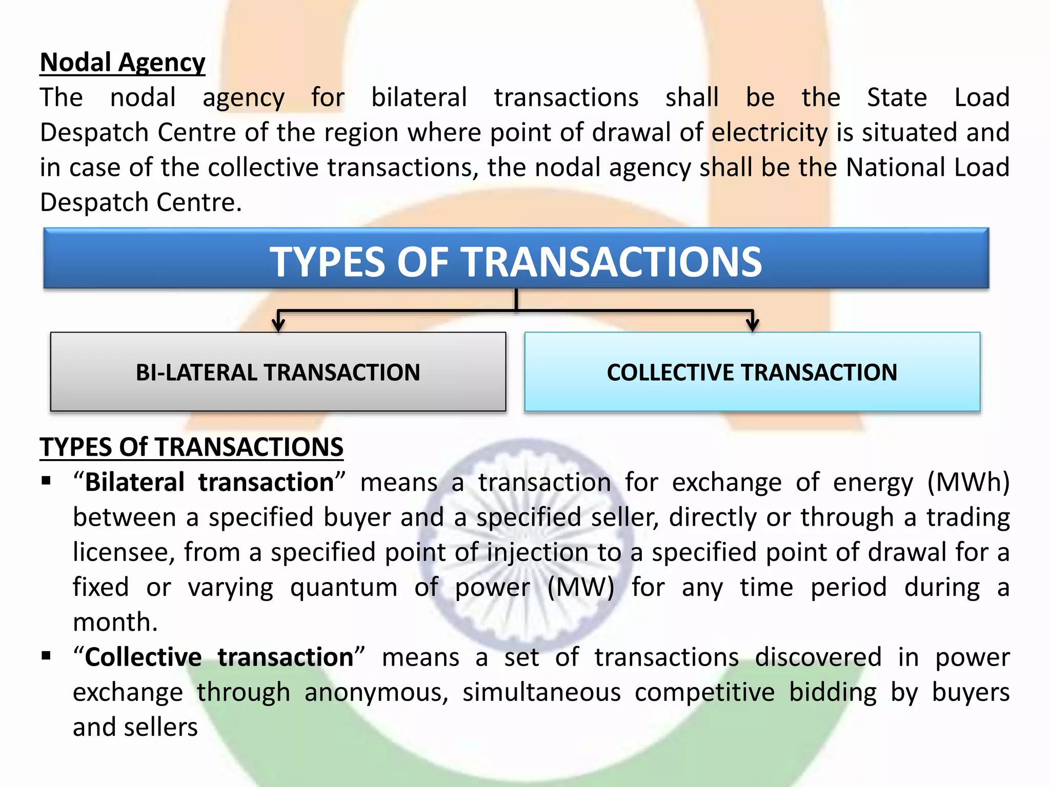 Nodal Agency
The nodal agency for bilateral transactions shall be the State Load
Despatch Centre of the region where point of drawal of electricity is situated and
in case of the collective transactions, the nodal agency shall be the National Load
Despatch Centre.
TYPES Of TRANSACTIONS
 “Bilateral transaction” means a transaction for exchange of energy (MWh)
between a specified buyer and a specified seller, directly or through a trading
licensee, from a specified point of injection to a specified point of drawal for a
fixed or varying quantum of power (MW) for any time period during a
month.
 “Collective transaction” means a set of transactions discovered in power
exchange through anonymous, simultaneous competitive bidding by buyers
and sellers
TYPES OF TRANSACTIONS
BI-LATERAL TRANSACTION COLLECTIVE TRANSACTION
 