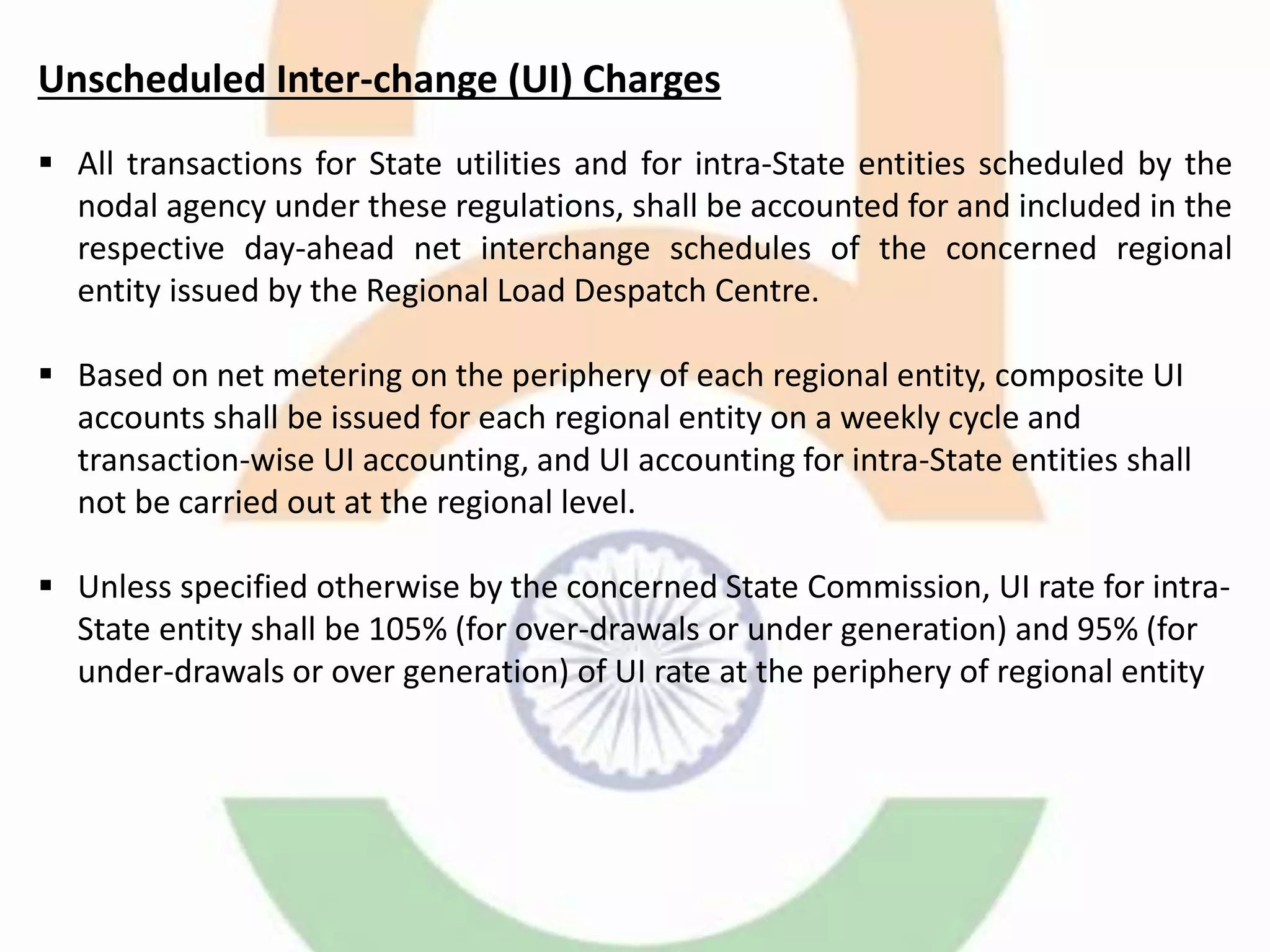 Unscheduled Inter-change (UI) Charges
 All transactions for State utilities and for intra-State entities scheduled by the
nodal agency under these regulations, shall be accounted for and included in the
respective day-ahead net interchange schedules of the concerned regional
entity issued by the Regional Load Despatch Centre.
 Based on net metering on the periphery of each regional entity, composite UI
accounts shall be issued for each regional entity on a weekly cycle and
transaction-wise UI accounting, and UI accounting for intra-State entities shall
not be carried out at the regional level.
 Unless specified otherwise by the concerned State Commission, UI rate for intra-
State entity shall be 105% (for over-drawals or under generation) and 95% (for
under-drawals or over generation) of UI rate at the periphery of regional entity
 