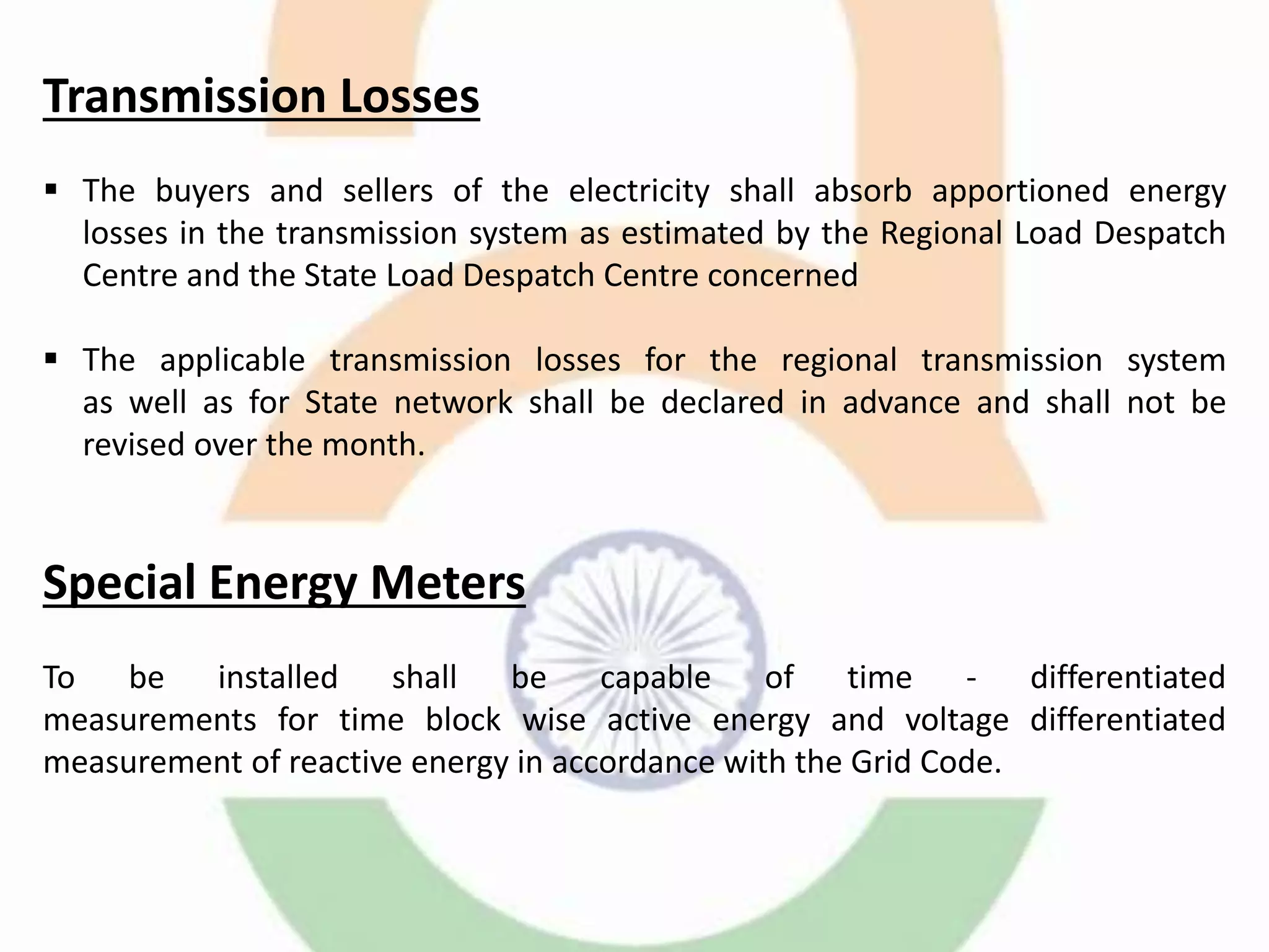 Transmission Losses
 The buyers and sellers of the electricity shall absorb apportioned energy
losses in the transmission system as estimated by the Regional Load Despatch
Centre and the State Load Despatch Centre concerned
 The applicable transmission losses for the regional transmission system
as well as for State network shall be declared in advance and shall not be
revised over the month.
Special Energy Meters
To be installed shall be capable of time - differentiated
measurements for time block wise active energy and voltage differentiated
measurement of reactive energy in accordance with the Grid Code.
 