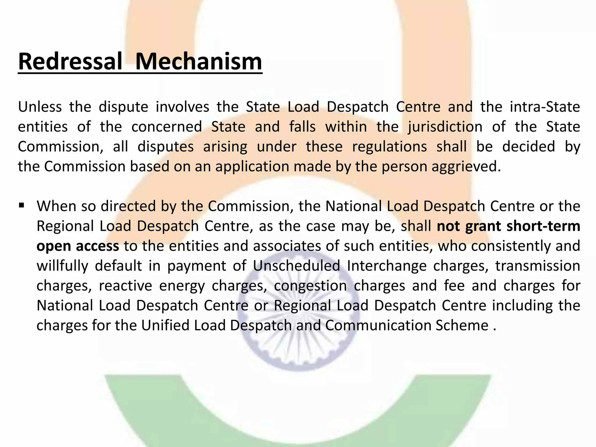 Redressal Mechanism
Unless the dispute involves the State Load Despatch Centre and the intra-State
entities of the concerned State and falls within the jurisdiction of the State
Commission, all disputes arising under these regulations shall be decided by
the Commission based on an application made by the person aggrieved.
 When so directed by the Commission, the National Load Despatch Centre or the
Regional Load Despatch Centre, as the case may be, shall not grant short-term
open access to the entities and associates of such entities, who consistently and
willfully default in payment of Unscheduled Interchange charges, transmission
charges, reactive energy charges, congestion charges and fee and charges for
National Load Despatch Centre or Regional Load Despatch Centre including the
charges for the Unified Load Despatch and Communication Scheme .
 