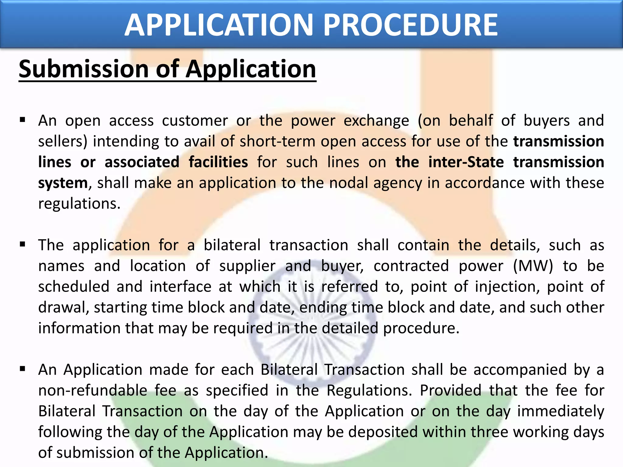 Submission of Application
 An open access customer or the power exchange (on behalf of buyers and
sellers) intending to avail of short-term open access for use of the transmission
lines or associated facilities for such lines on the inter-State transmission
system, shall make an application to the nodal agency in accordance with these
regulations.
 The application for a bilateral transaction shall contain the details, such as
names and location of supplier and buyer, contracted power (MW) to be
scheduled and interface at which it is referred to, point of injection, point of
drawal, starting time block and date, ending time block and date, and such other
information that may be required in the detailed procedure.
 An Application made for each Bilateral Transaction shall be accompanied by a
non-refundable fee as specified in the Regulations. Provided that the fee for
Bilateral Transaction on the day of the Application or on the day immediately
following the day of the Application may be deposited within three working days
of submission of the Application.
APPLICATION PROCEDURE
 