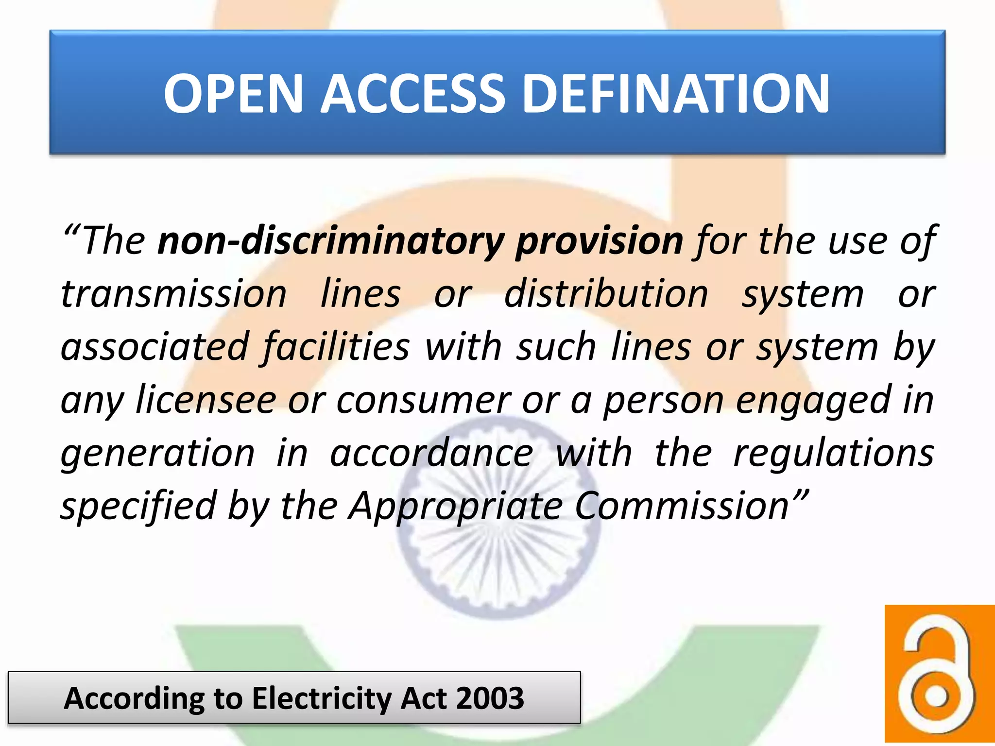OPEN ACCESS DEFINATION
“The non-discriminatory provision for the use of
transmission lines or distribution system or
associated facilities with such lines or system by
any licensee or consumer or a person engaged in
generation in accordance with the regulations
specified by the Appropriate Commission”
According to Electricity Act 2003
 