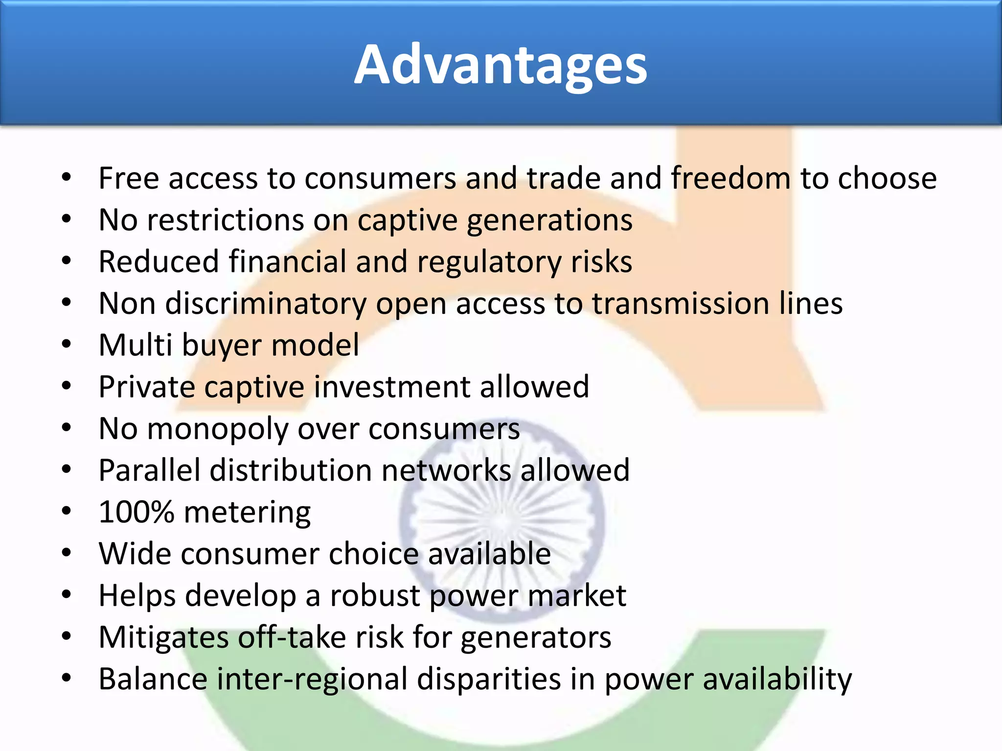 Advantages
• Free access to consumers and trade and freedom to choose
• No restrictions on captive generations
• Reduced financial and regulatory risks
• Non discriminatory open access to transmission lines
• Multi buyer model
• Private captive investment allowed
• No monopoly over consumers
• Parallel distribution networks allowed
• 100% metering
• Wide consumer choice available
• Helps develop a robust power market
• Mitigates off-take risk for generators
• Balance inter-regional disparities in power availability
 