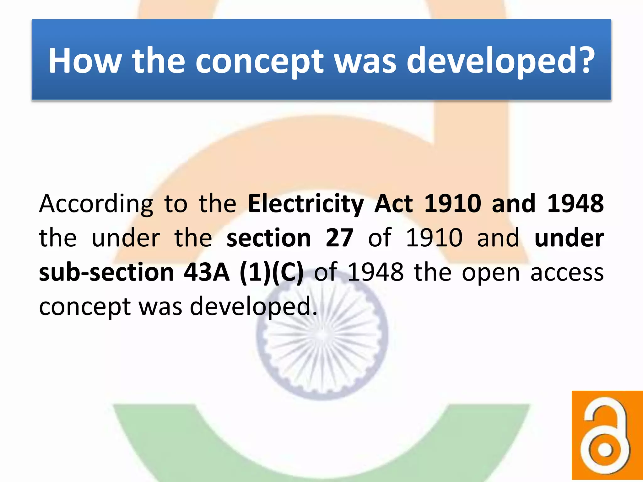 How the concept was developed?
According to the Electricity Act 1910 and 1948
the under the section 27 of 1910 and under
sub-section 43A (1)(C) of 1948 the open access
concept was developed.
 