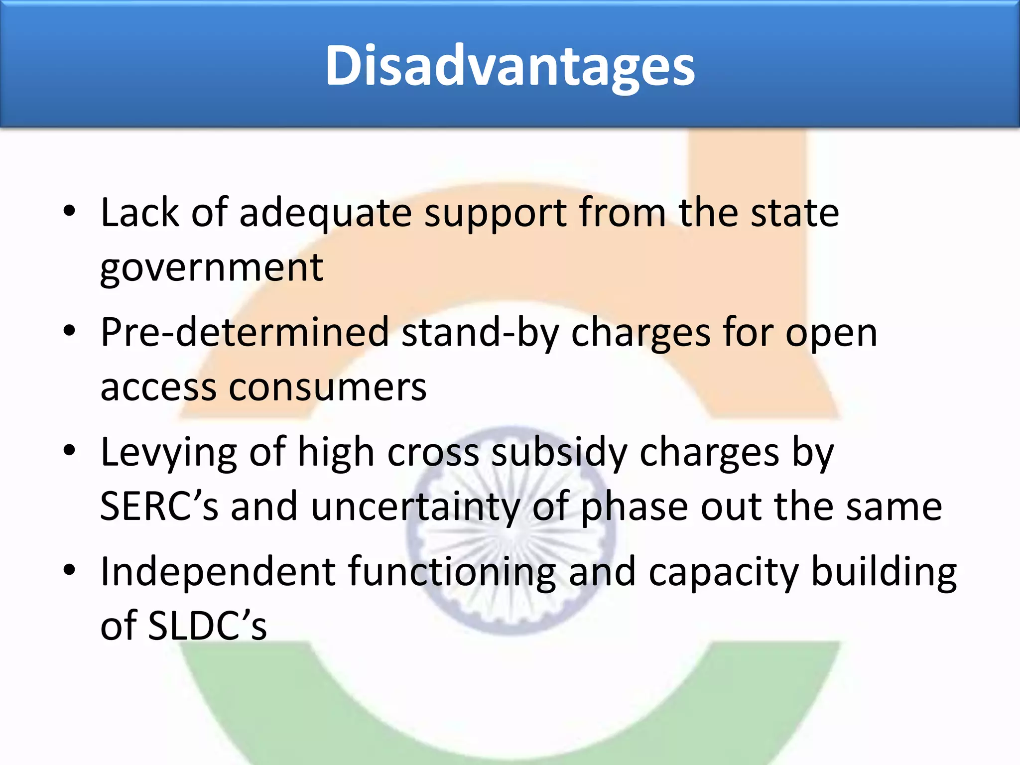 Disadvantages
• Lack of adequate support from the state
government
• Pre-determined stand-by charges for open
access consumers
• Levying of high cross subsidy charges by
SERC’s and uncertainty of phase out the same
• Independent functioning and capacity building
of SLDC’s
 