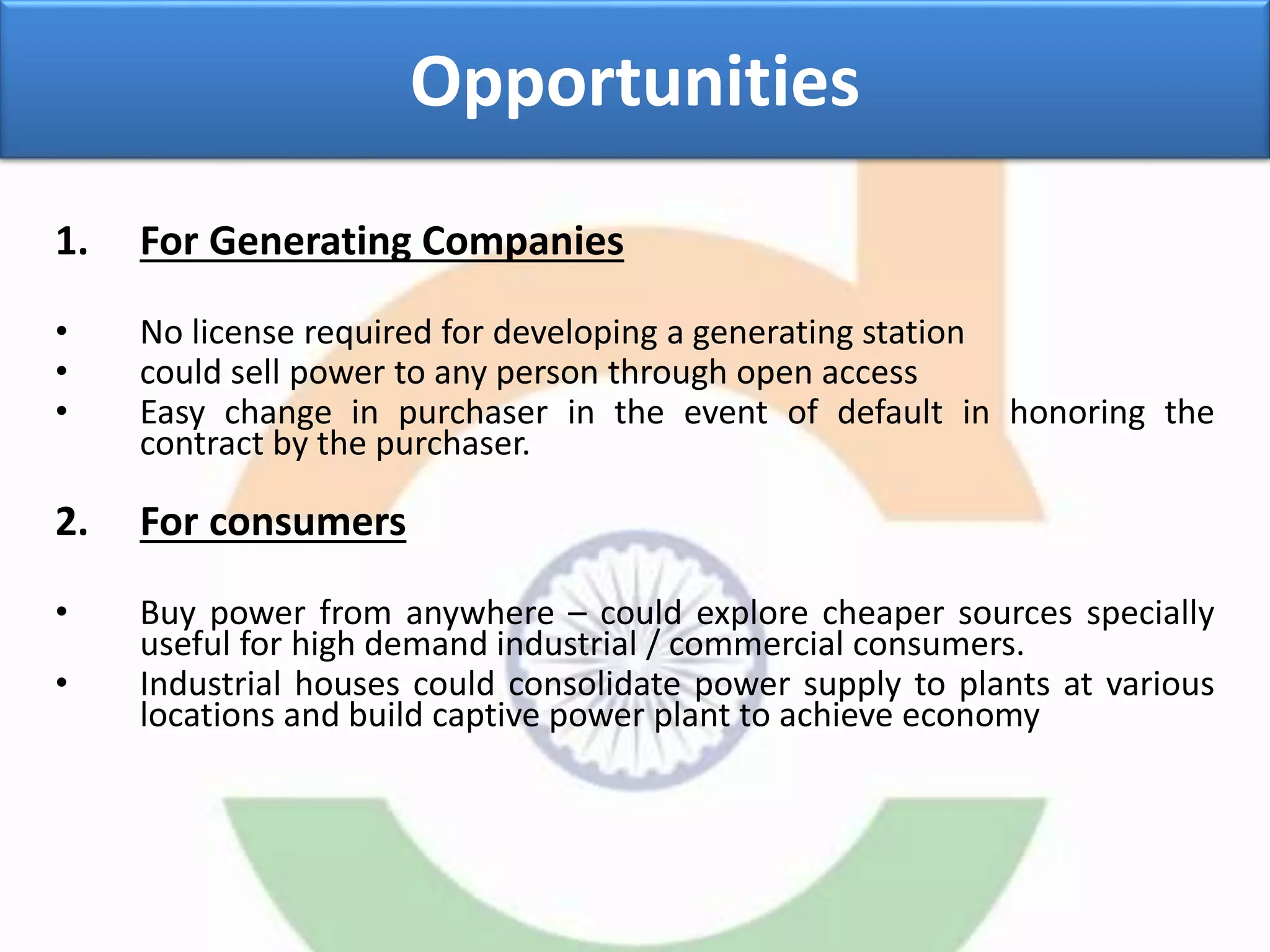 Opportunities
1. For Generating Companies
• No license required for developing a generating station
• could sell power to any person through open access
• Easy change in purchaser in the event of default in honoring the
contract by the purchaser.
2. For consumers
• Buy power from anywhere – could explore cheaper sources specially
useful for high demand industrial / commercial consumers.
• Industrial houses could consolidate power supply to plants at various
locations and build captive power plant to achieve economy
 