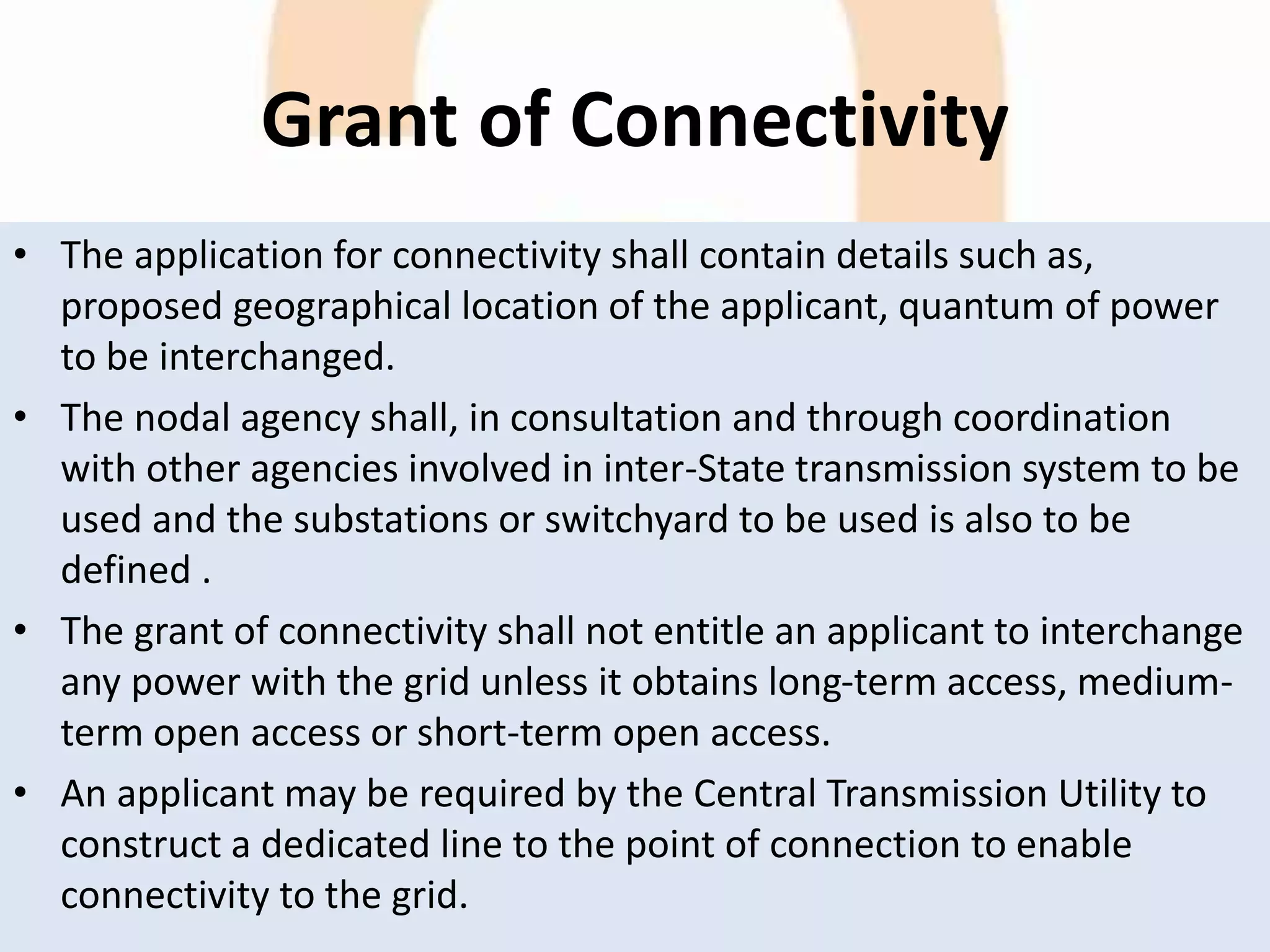 Grant of Connectivity
• The application for connectivity shall contain details such as,
proposed geographical location of the applicant, quantum of power
to be interchanged.
• The nodal agency shall, in consultation and through coordination
with other agencies involved in inter-State transmission system to be
used and the substations or switchyard to be used is also to be
defined .
• The grant of connectivity shall not entitle an applicant to interchange
any power with the grid unless it obtains long-term access, medium-
term open access or short-term open access.
• An applicant may be required by the Central Transmission Utility to
construct a dedicated line to the point of connection to enable
connectivity to the grid.
 