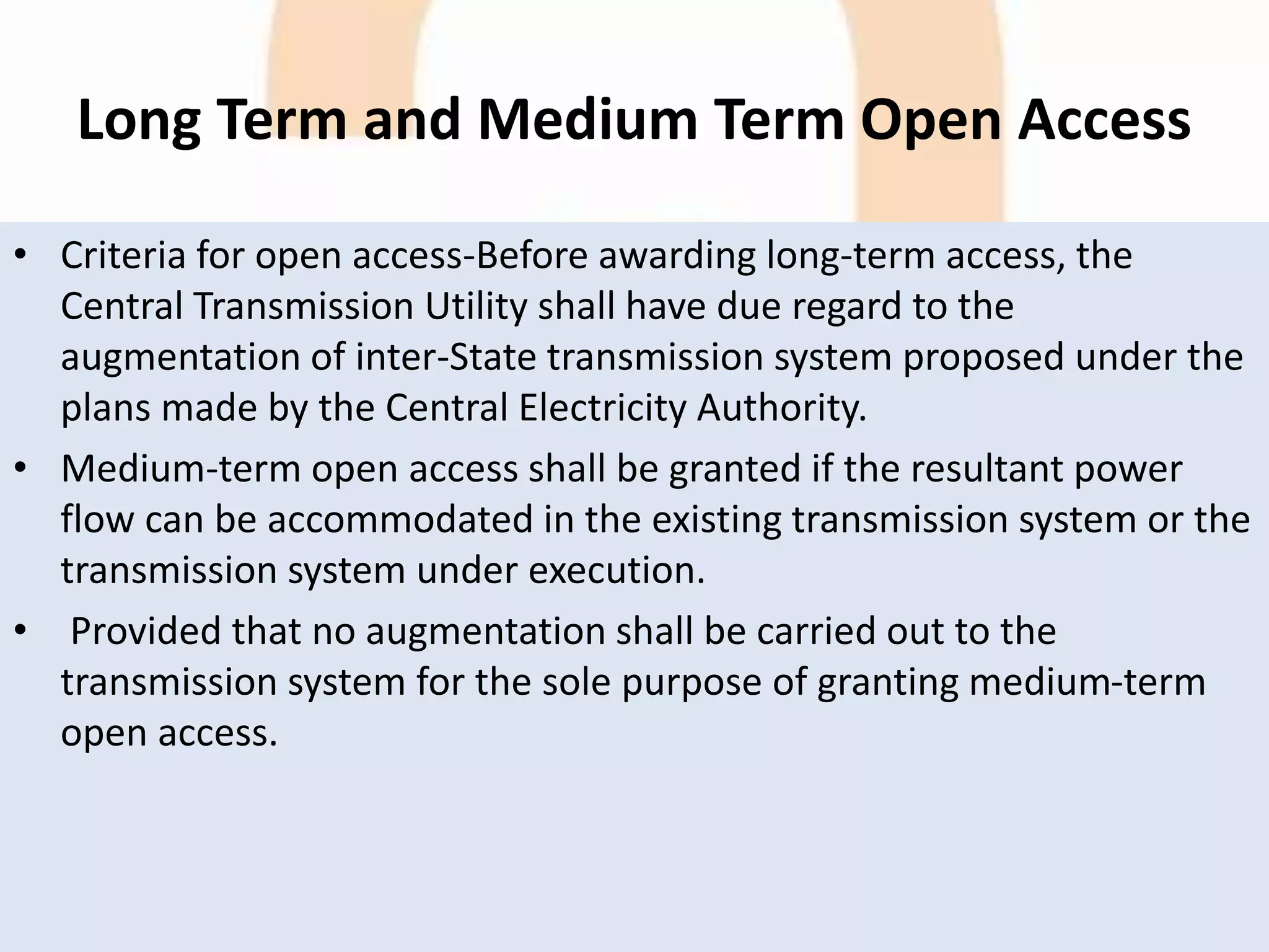 Long Term and Medium Term Open Access
• Criteria for open access-Before awarding long-term access, the
Central Transmission Utility shall have due regard to the
augmentation of inter-State transmission system proposed under the
plans made by the Central Electricity Authority.
• Medium-term open access shall be granted if the resultant power
flow can be accommodated in the existing transmission system or the
transmission system under execution.
• Provided that no augmentation shall be carried out to the
transmission system for the sole purpose of granting medium-term
open access.
 