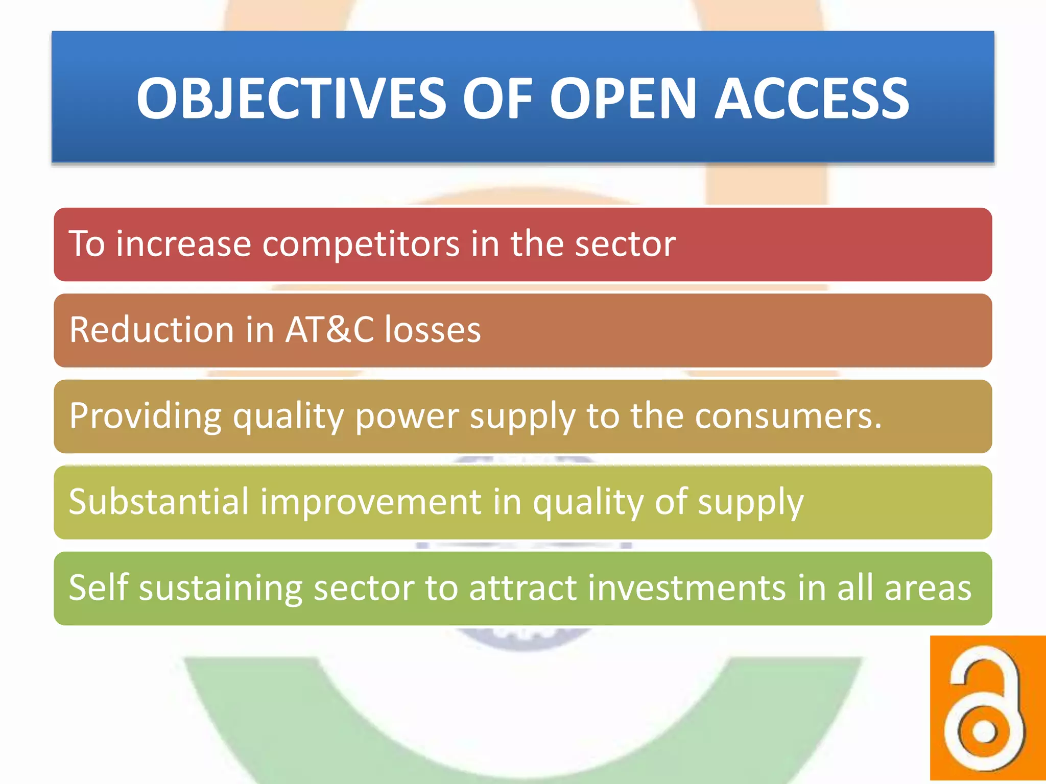 OBJECTIVES OF OPEN ACCESS
To increase competitors in the sector
Reduction in AT&C losses
Providing quality power supply to the consumers.
Substantial improvement in quality of supply
Self sustaining sector to attract investments in all areas
 