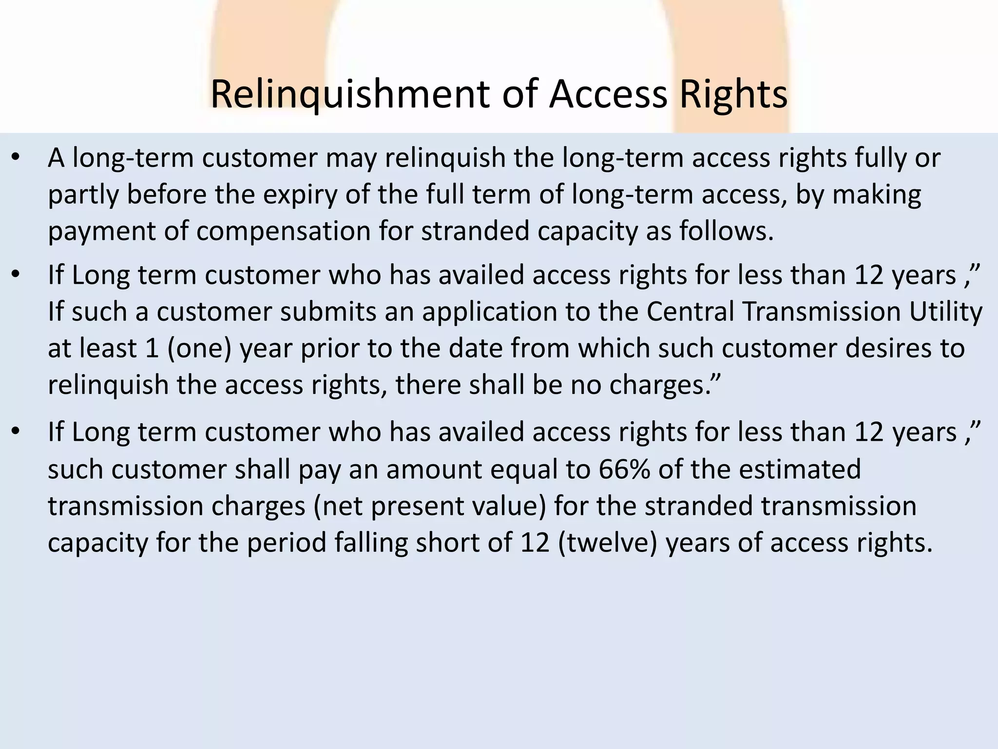 Relinquishment of Access Rights
• A long-term customer may relinquish the long-term access rights fully or
partly before the expiry of the full term of long-term access, by making
payment of compensation for stranded capacity as follows.
• If Long term customer who has availed access rights for less than 12 years ,”
If such a customer submits an application to the Central Transmission Utility
at least 1 (one) year prior to the date from which such customer desires to
relinquish the access rights, there shall be no charges.”
• If Long term customer who has availed access rights for less than 12 years ,”
such customer shall pay an amount equal to 66% of the estimated
transmission charges (net present value) for the stranded transmission
capacity for the period falling short of 12 (twelve) years of access rights.
 