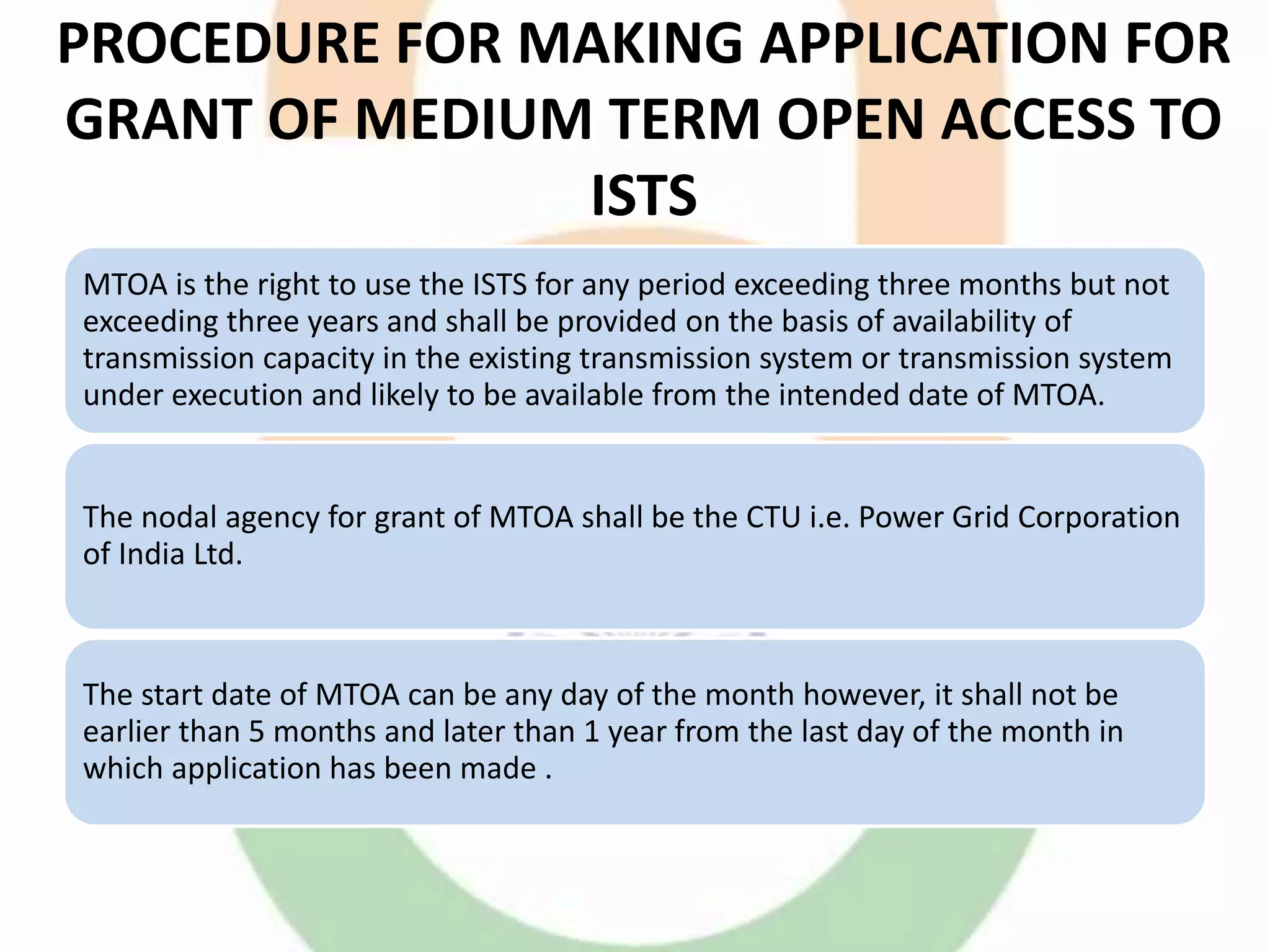 PROCEDURE FOR MAKING APPLICATION FOR
GRANT OF MEDIUM TERM OPEN ACCESS TO
ISTS
MTOA is the right to use the ISTS for any period exceeding three months but not
exceeding three years and shall be provided on the basis of availability of
transmission capacity in the existing transmission system or transmission system
under execution and likely to be available from the intended date of MTOA.
The nodal agency for grant of MTOA shall be the CTU i.e. Power Grid Corporation
of India Ltd.
The start date of MTOA can be any day of the month however, it shall not be
earlier than 5 months and later than 1 year from the last day of the month in
which application has been made .
 