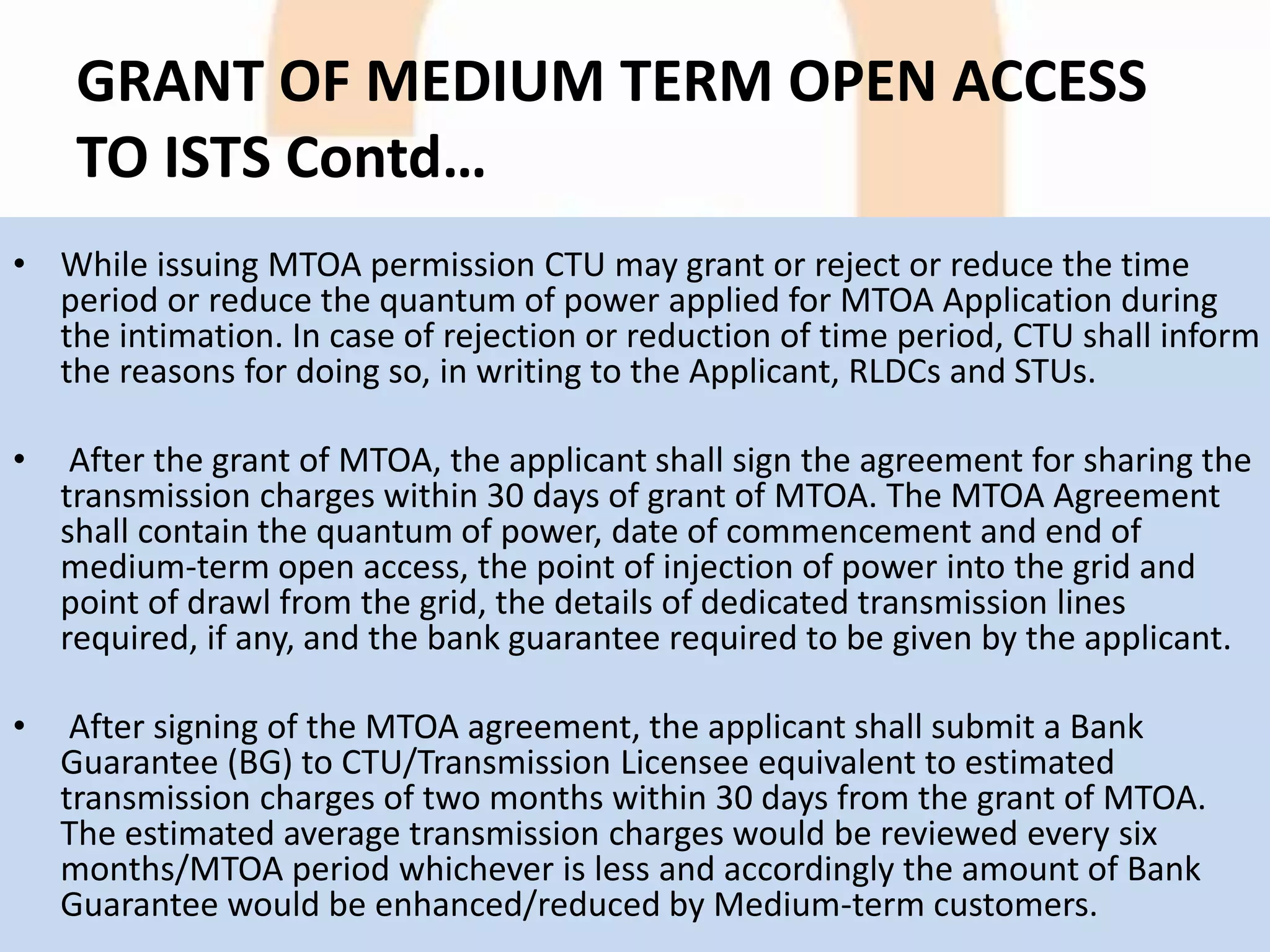 GRANT OF MEDIUM TERM OPEN ACCESS
TO ISTS Contd…
• While issuing MTOA permission CTU may grant or reject or reduce the time
period or reduce the quantum of power applied for MTOA Application during
the intimation. In case of rejection or reduction of time period, CTU shall inform
the reasons for doing so, in writing to the Applicant, RLDCs and STUs.
• After the grant of MTOA, the applicant shall sign the agreement for sharing the
transmission charges within 30 days of grant of MTOA. The MTOA Agreement
shall contain the quantum of power, date of commencement and end of
medium-term open access, the point of injection of power into the grid and
point of drawl from the grid, the details of dedicated transmission lines
required, if any, and the bank guarantee required to be given by the applicant.
• After signing of the MTOA agreement, the applicant shall submit a Bank
Guarantee (BG) to CTU/Transmission Licensee equivalent to estimated
transmission charges of two months within 30 days from the grant of MTOA.
The estimated average transmission charges would be reviewed every six
months/MTOA period whichever is less and accordingly the amount of Bank
Guarantee would be enhanced/reduced by Medium-term customers.
 