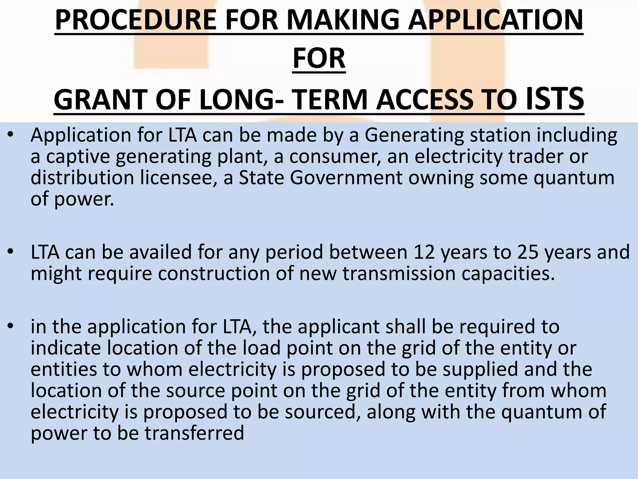 PROCEDURE FOR MAKING APPLICATION
FOR
GRANT OF LONG- TERM ACCESS TO ISTS
• Application for LTA can be made by a Generating station including
a captive generating plant, a consumer, an electricity trader or
distribution licensee, a State Government owning some quantum
of power.
• LTA can be availed for any period between 12 years to 25 years and
might require construction of new transmission capacities.
• in the application for LTA, the applicant shall be required to
indicate location of the load point on the grid of the entity or
entities to whom electricity is proposed to be supplied and the
location of the source point on the grid of the entity from whom
electricity is proposed to be sourced, along with the quantum of
power to be transferred
 