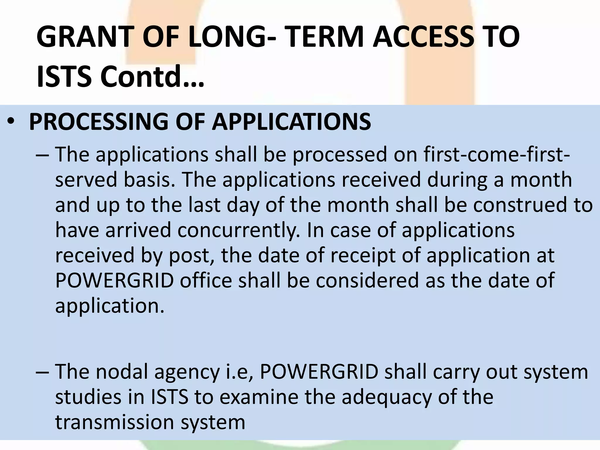 GRANT OF LONG- TERM ACCESS TO
ISTS Contd…
• PROCESSING OF APPLICATIONS
– The applications shall be processed on first-come-first-
served basis. The applications received during a month
and up to the last day of the month shall be construed to
have arrived concurrently. In case of applications
received by post, the date of receipt of application at
POWERGRID office shall be considered as the date of
application.
– The nodal agency i.e, POWERGRID shall carry out system
studies in ISTS to examine the adequacy of the
transmission system
 