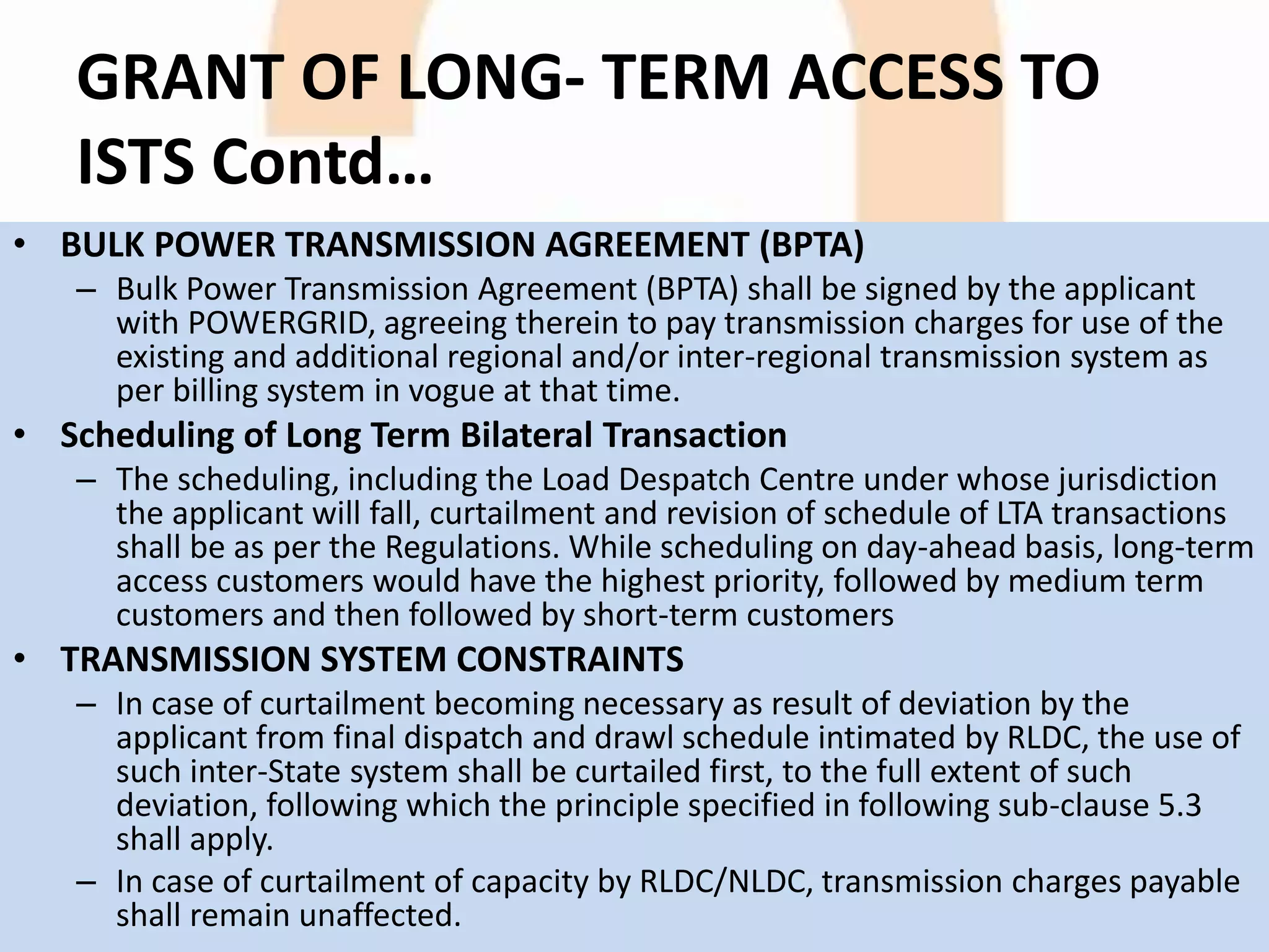GRANT OF LONG- TERM ACCESS TO
ISTS Contd…
• BULK POWER TRANSMISSION AGREEMENT (BPTA)
– Bulk Power Transmission Agreement (BPTA) shall be signed by the applicant
with POWERGRID, agreeing therein to pay transmission charges for use of the
existing and additional regional and/or inter-regional transmission system as
per billing system in vogue at that time.
• Scheduling of Long Term Bilateral Transaction
– The scheduling, including the Load Despatch Centre under whose jurisdiction
the applicant will fall, curtailment and revision of schedule of LTA transactions
shall be as per the Regulations. While scheduling on day-ahead basis, long-term
access customers would have the highest priority, followed by medium term
customers and then followed by short-term customers
• TRANSMISSION SYSTEM CONSTRAINTS
– In case of curtailment becoming necessary as result of deviation by the
applicant from final dispatch and drawl schedule intimated by RLDC, the use of
such inter-State system shall be curtailed first, to the full extent of such
deviation, following which the principle specified in following sub-clause 5.3
shall apply.
– In case of curtailment of capacity by RLDC/NLDC, transmission charges payable
shall remain unaffected.
 