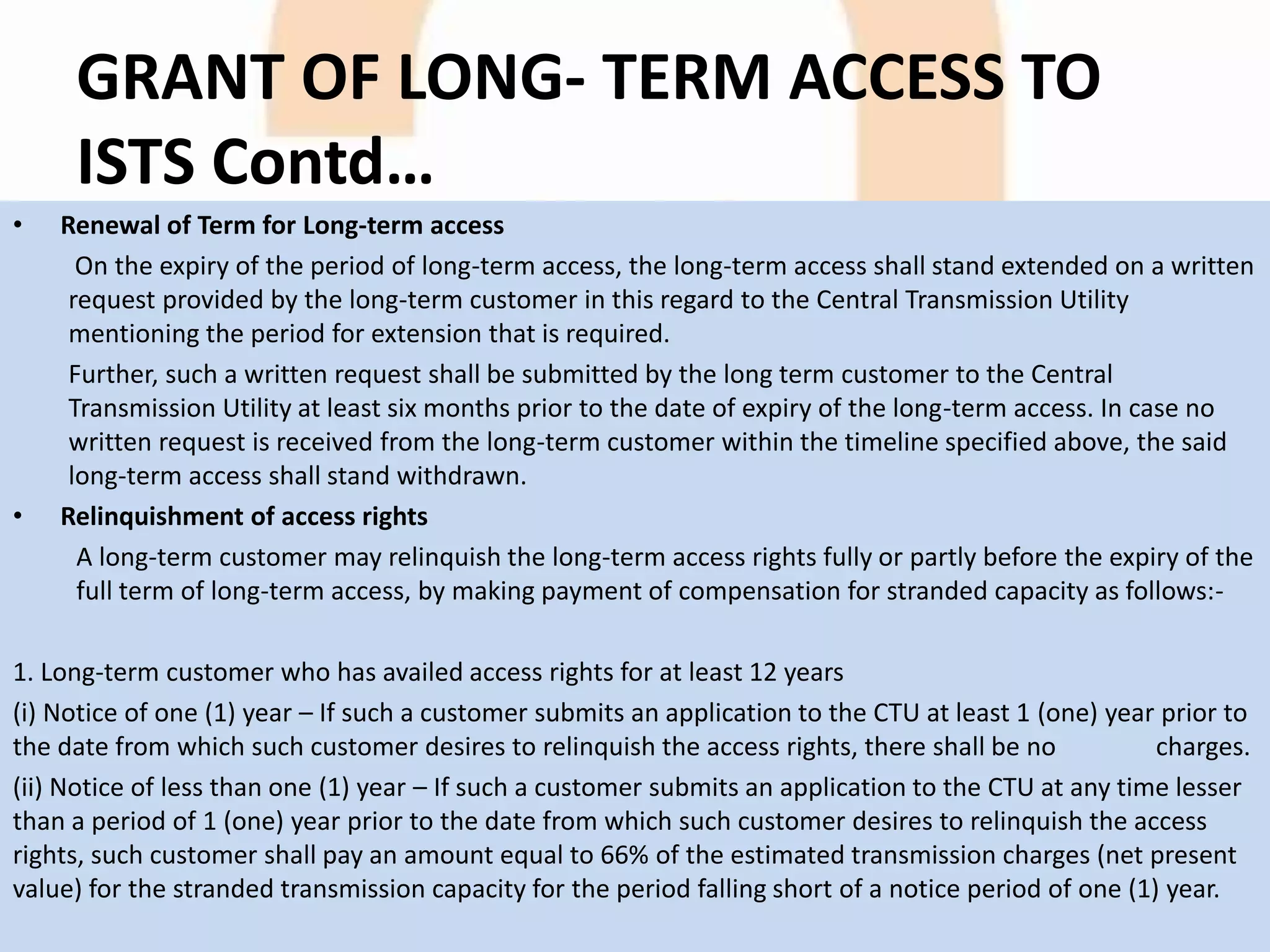 GRANT OF LONG- TERM ACCESS TO
ISTS Contd…
• Renewal of Term for Long-term access
On the expiry of the period of long-term access, the long-term access shall stand extended on a written
request provided by the long-term customer in this regard to the Central Transmission Utility
mentioning the period for extension that is required.
Further, such a written request shall be submitted by the long term customer to the Central
Transmission Utility at least six months prior to the date of expiry of the long-term access. In case no
written request is received from the long-term customer within the timeline specified above, the said
long-term access shall stand withdrawn.
• Relinquishment of access rights
A long-term customer may relinquish the long-term access rights fully or partly before the expiry of the
full term of long-term access, by making payment of compensation for stranded capacity as follows:-
1. Long-term customer who has availed access rights for at least 12 years
(i) Notice of one (1) year – If such a customer submits an application to the CTU at least 1 (one) year prior to
the date from which such customer desires to relinquish the access rights, there shall be no charges.
(ii) Notice of less than one (1) year – If such a customer submits an application to the CTU at any time lesser
than a period of 1 (one) year prior to the date from which such customer desires to relinquish the access
rights, such customer shall pay an amount equal to 66% of the estimated transmission charges (net present
value) for the stranded transmission capacity for the period falling short of a notice period of one (1) year.
 