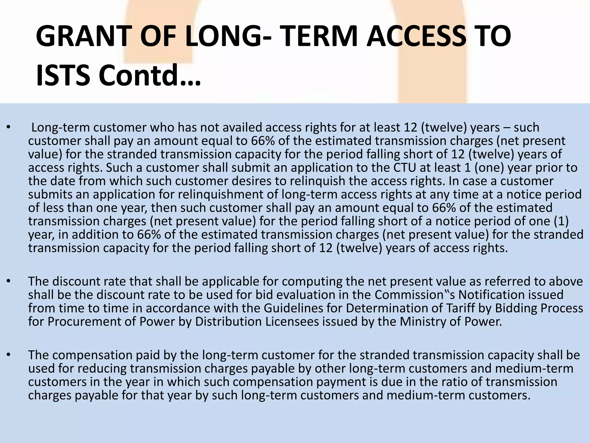 GRANT OF LONG- TERM ACCESS TO
ISTS Contd…
• Long-term customer who has not availed access rights for at least 12 (twelve) years – such
customer shall pay an amount equal to 66% of the estimated transmission charges (net present
value) for the stranded transmission capacity for the period falling short of 12 (twelve) years of
access rights. Such a customer shall submit an application to the CTU at least 1 (one) year prior to
the date from which such customer desires to relinquish the access rights. In case a customer
submits an application for relinquishment of long-term access rights at any time at a notice period
of less than one year, then such customer shall pay an amount equal to 66% of the estimated
transmission charges (net present value) for the period falling short of a notice period of one (1)
year, in addition to 66% of the estimated transmission charges (net present value) for the stranded
transmission capacity for the period falling short of 12 (twelve) years of access rights.
• The discount rate that shall be applicable for computing the net present value as referred to above
shall be the discount rate to be used for bid evaluation in the Commission‟s Notification issued
from time to time in accordance with the Guidelines for Determination of Tariff by Bidding Process
for Procurement of Power by Distribution Licensees issued by the Ministry of Power.
• The compensation paid by the long-term customer for the stranded transmission capacity shall be
used for reducing transmission charges payable by other long-term customers and medium-term
customers in the year in which such compensation payment is due in the ratio of transmission
charges payable for that year by such long-term customers and medium-term customers.
 