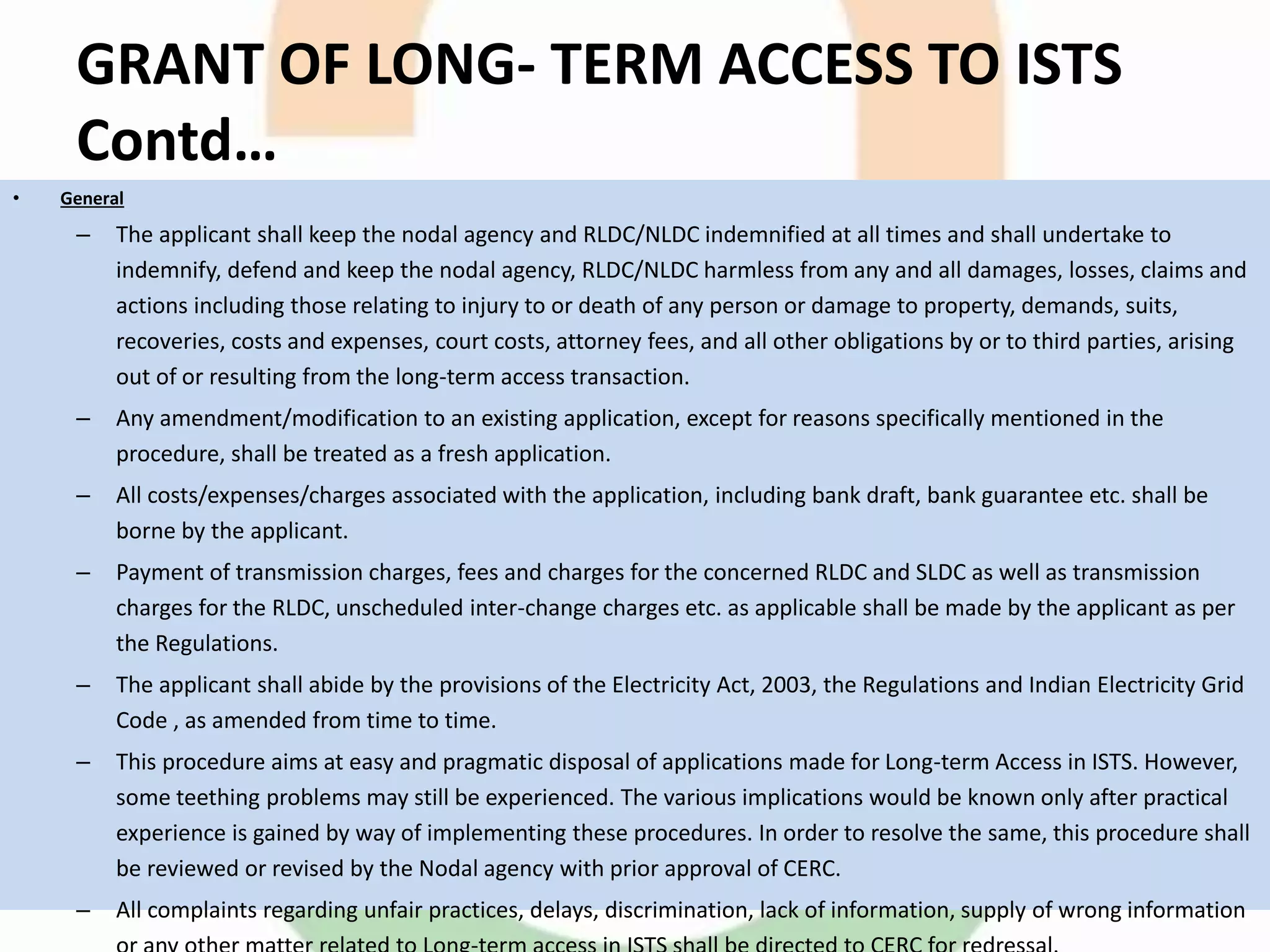 GRANT OF LONG- TERM ACCESS TO ISTS
Contd…
• General
– The applicant shall keep the nodal agency and RLDC/NLDC indemnified at all times and shall undertake to
indemnify, defend and keep the nodal agency, RLDC/NLDC harmless from any and all damages, losses, claims and
actions including those relating to injury to or death of any person or damage to property, demands, suits,
recoveries, costs and expenses, court costs, attorney fees, and all other obligations by or to third parties, arising
out of or resulting from the long-term access transaction.
– Any amendment/modification to an existing application, except for reasons specifically mentioned in the
procedure, shall be treated as a fresh application.
– All costs/expenses/charges associated with the application, including bank draft, bank guarantee etc. shall be
borne by the applicant.
– Payment of transmission charges, fees and charges for the concerned RLDC and SLDC as well as transmission
charges for the RLDC, unscheduled inter-change charges etc. as applicable shall be made by the applicant as per
the Regulations.
– The applicant shall abide by the provisions of the Electricity Act, 2003, the Regulations and Indian Electricity Grid
Code , as amended from time to time.
– This procedure aims at easy and pragmatic disposal of applications made for Long-term Access in ISTS. However,
some teething problems may still be experienced. The various implications would be known only after practical
experience is gained by way of implementing these procedures. In order to resolve the same, this procedure shall
be reviewed or revised by the Nodal agency with prior approval of CERC.
– All complaints regarding unfair practices, delays, discrimination, lack of information, supply of wrong information
 