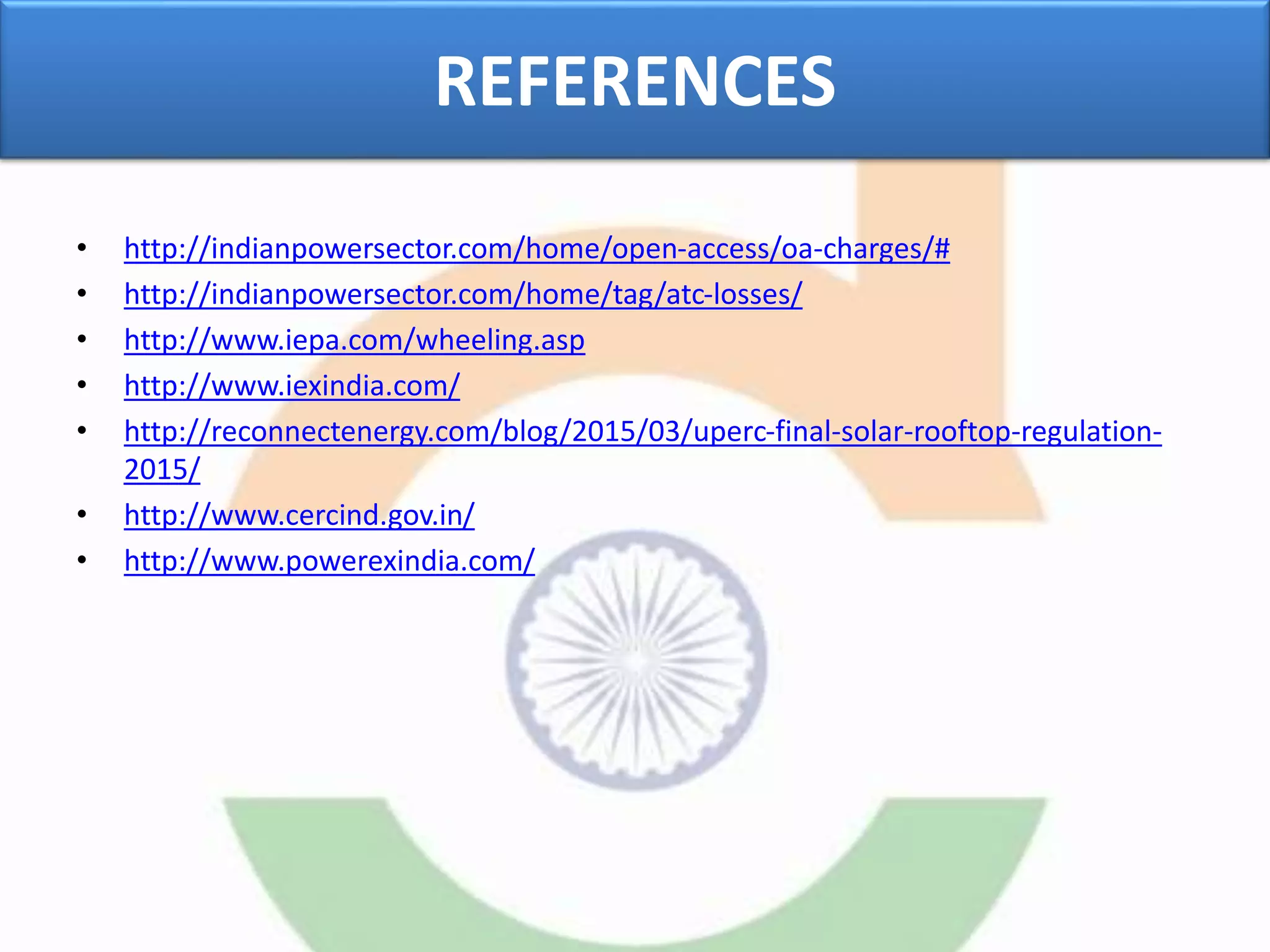 REFERENCES
• http://indianpowersector.com/home/open-access/oa-charges/#
• http://indianpowersector.com/home/tag/atc-losses/
• http://www.iepa.com/wheeling.asp
• http://www.iexindia.com/
• http://reconnectenergy.com/blog/2015/03/uperc-final-solar-rooftop-regulation-
2015/
• http://www.cercind.gov.in/
• http://www.powerexindia.com/
 