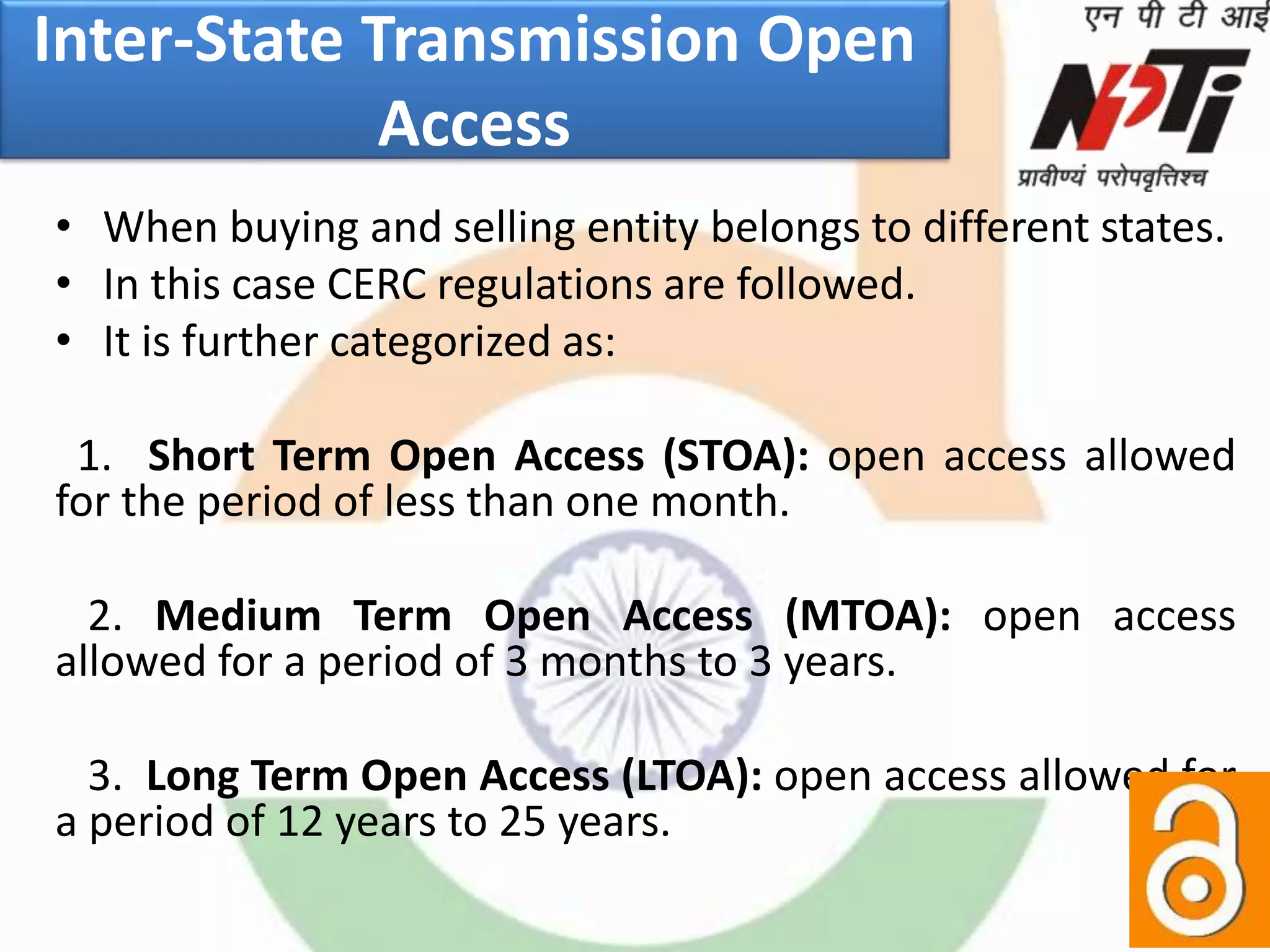 Inter-State Transmission Open
Access
• When buying and selling entity belongs to different states.
• In this case CERC regulations are followed.
• It is further categorized as:
1. Short Term Open Access (STOA): open access allowed
for the period of less than one month.
2. Medium Term Open Access (MTOA): open access
allowed for a period of 3 months to 3 years.
3. Long Term Open Access (LTOA): open access allowed for
a period of 12 years to 25 years.
 