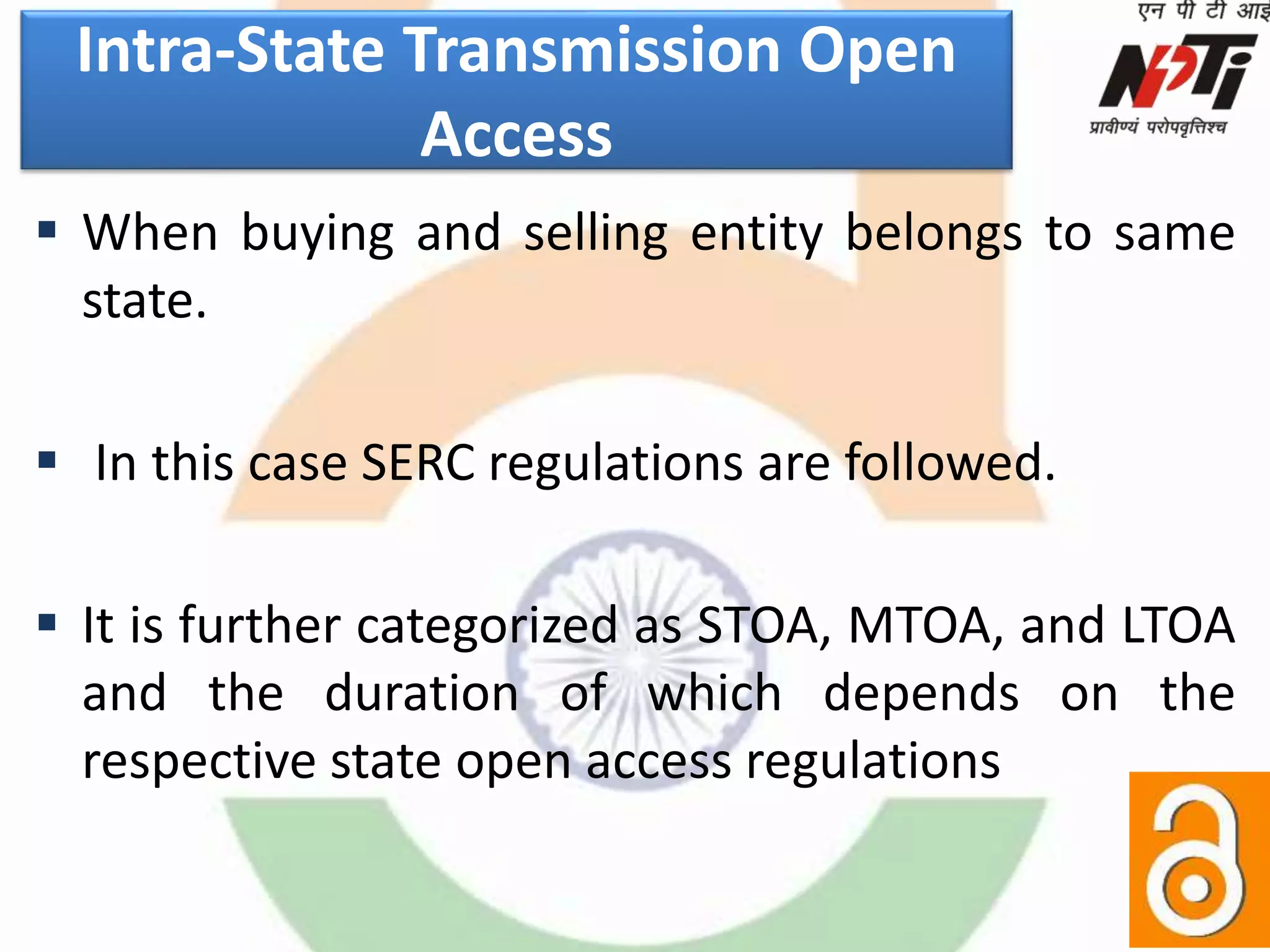 Intra-State Transmission Open
Access
 When buying and selling entity belongs to same
state.
 In this case SERC regulations are followed.
 It is further categorized as STOA, MTOA, and LTOA
and the duration of which depends on the
respective state open access regulations
 