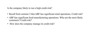 Is the company likely to run a high credit risk?
• Recall from seminar 2 that ABF has significant retail operations. Credit risk?
• ABF has significant food manufacturing operations. Who are the most likely
customers? Credit risk?
• How does the company manage its credit risk?
 