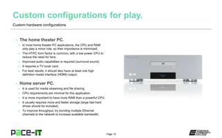 Page 10
– The home theater PC.
» In most home theater PC applications, the CPU and RAM
only play a minor role, so their importance is minimized.
» The HTPC form factor is common, with a low power CPU to
reduce the need for fans.
» Improved audio capabilities is required (surround sound).
» It requires a TV tuner card.
» For best results, it should also have at least one high
definition media interface (HDMI) output.
– Home server PC.
» It is used for media streaming and file sharing.
» CPU requirements are minimal for this application.
» It is more important to have more RAM than a powerful CPU.
» It usually requires more and faster storage (large fast hard
drives should be included).
» To improve throughput, try bonding multiple Ethernet
channels to the network to increase available bandwidth.
Custom hardware configurations.
 