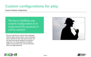 Page 11
Custom hardware configurations.
The key to building any
custom configuration is to
understand the purposes it
will be used for.
Be sure to talk with your clients to fully understand
what the system will be used for, and to understand
what is important to them. Also ensure that you and
the client know what the budget for the project is
going to be. You should also strive to make the
system as future proof as you can and still remain
within the budget allotments.
 